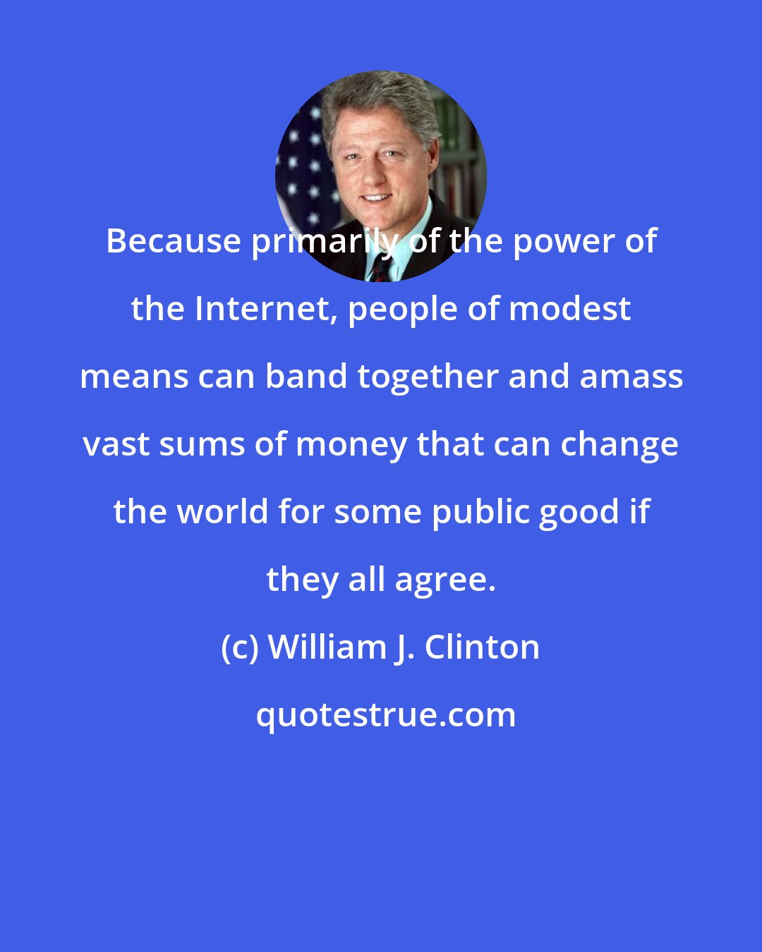 William J. Clinton: Because primarily of the power of the Internet, people of modest means can band together and amass vast sums of money that can change the world for some public good if they all agree.