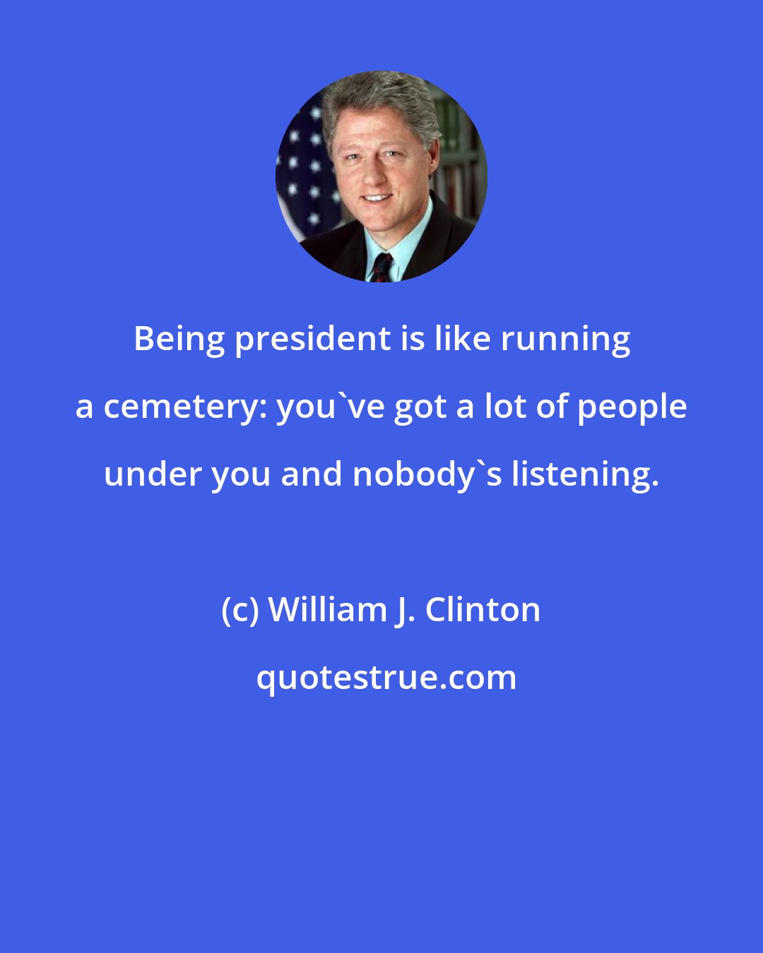 William J. Clinton: Being president is like running a cemetery: you've got a lot of people under you and nobody's listening.