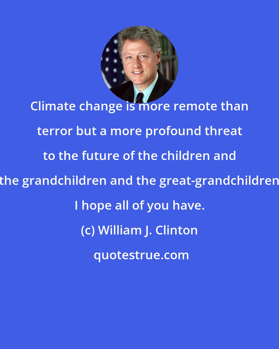 William J. Clinton: Climate change is more remote than terror but a more profound threat to the future of the children and the grandchildren and the great-grandchildren I hope all of you have.