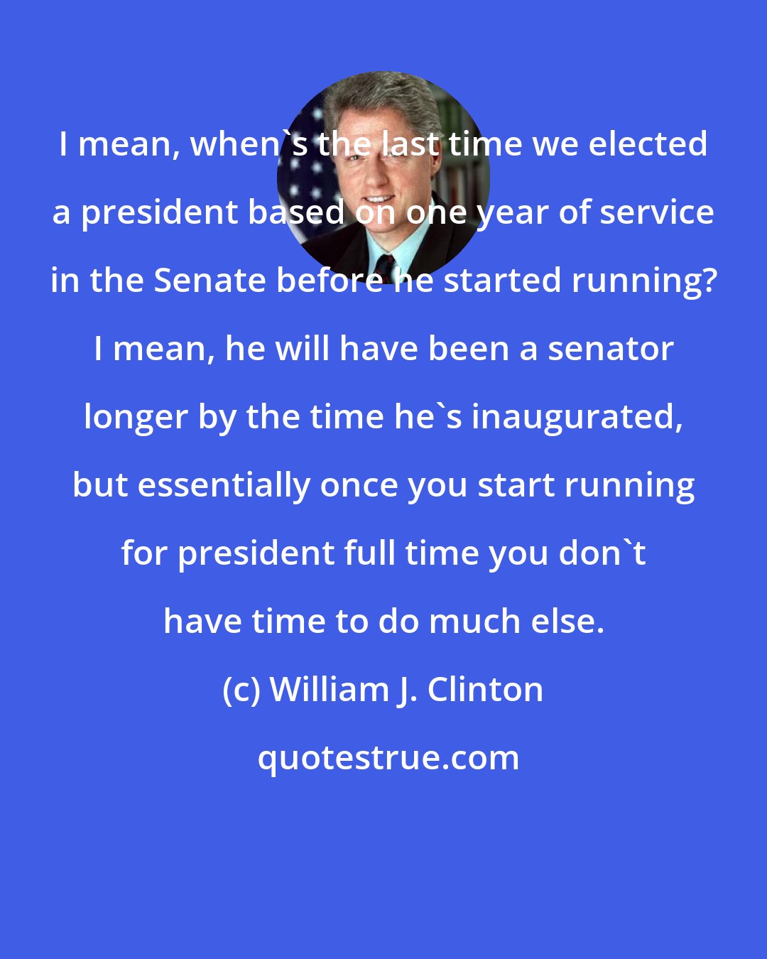 William J. Clinton: I mean, when's the last time we elected a president based on one year of service in the Senate before he started running? I mean, he will have been a senator longer by the time he's inaugurated, but essentially once you start running for president full time you don't have time to do much else.