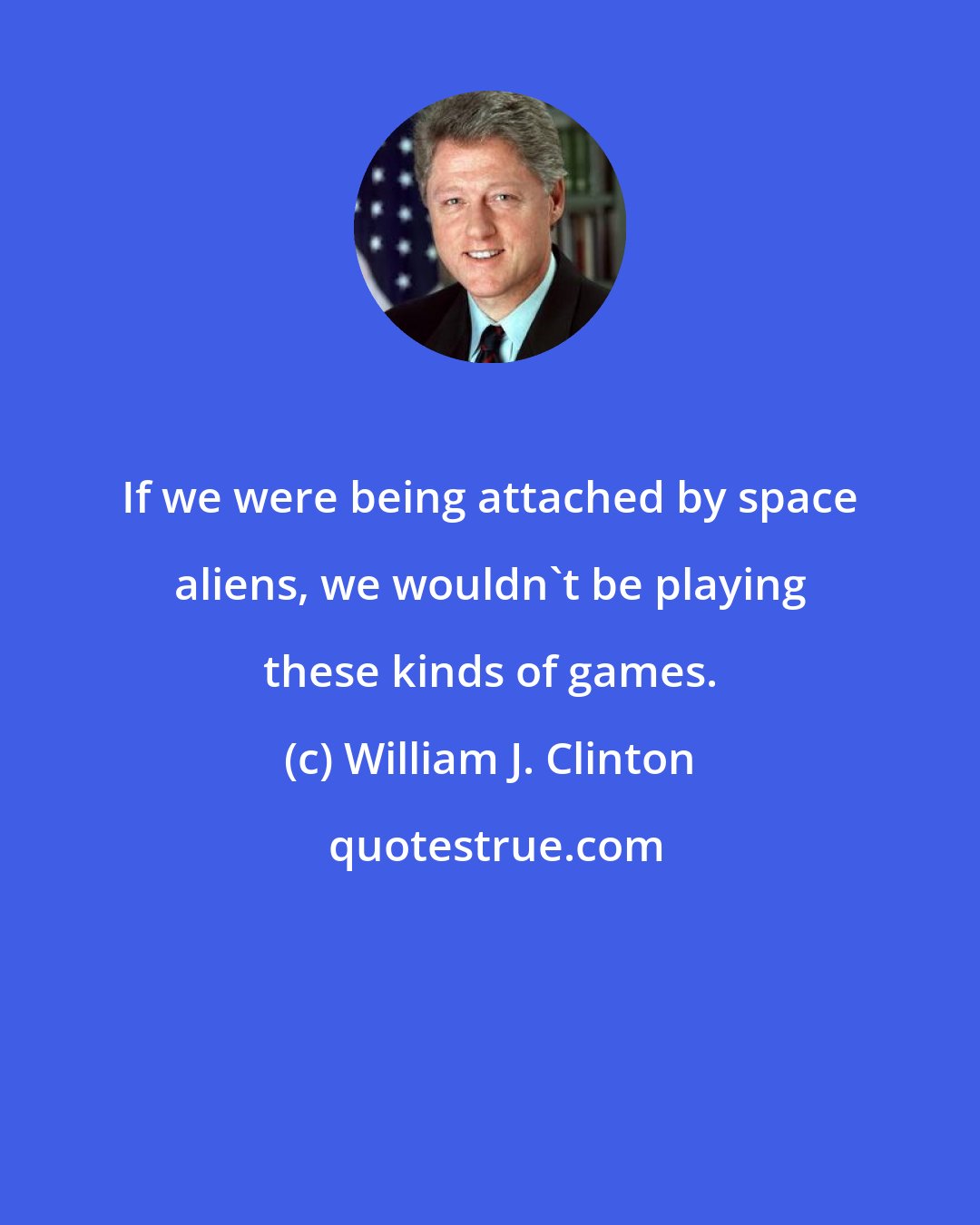 William J. Clinton: If we were being attached by space aliens, we wouldn't be playing these kinds of games.