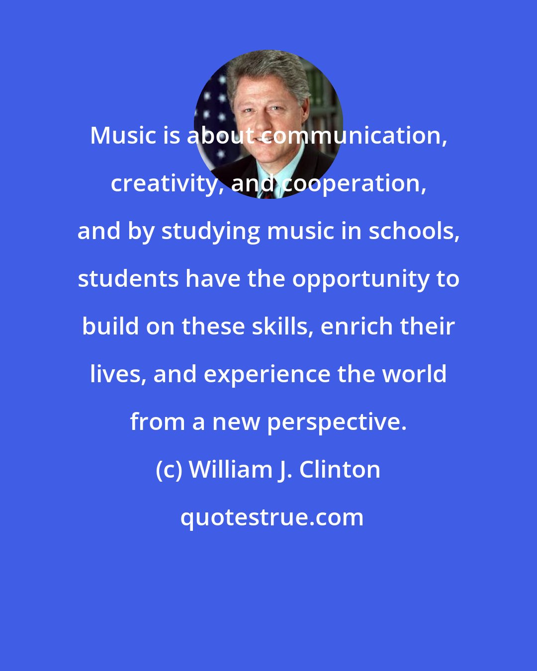 William J. Clinton: Music is about communication, creativity, and cooperation, and by studying music in schools, students have the opportunity to build on these skills, enrich their lives, and experience the world from a new perspective.