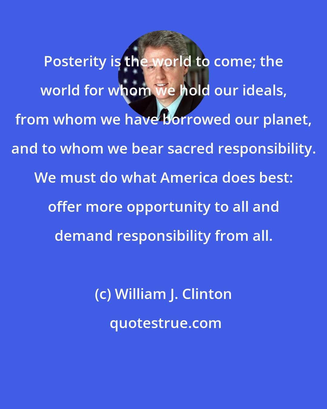 William J. Clinton: Posterity is the world to come; the world for whom we hold our ideals, from whom we have borrowed our planet, and to whom we bear sacred responsibility. We must do what America does best: offer more opportunity to all and demand responsibility from all.