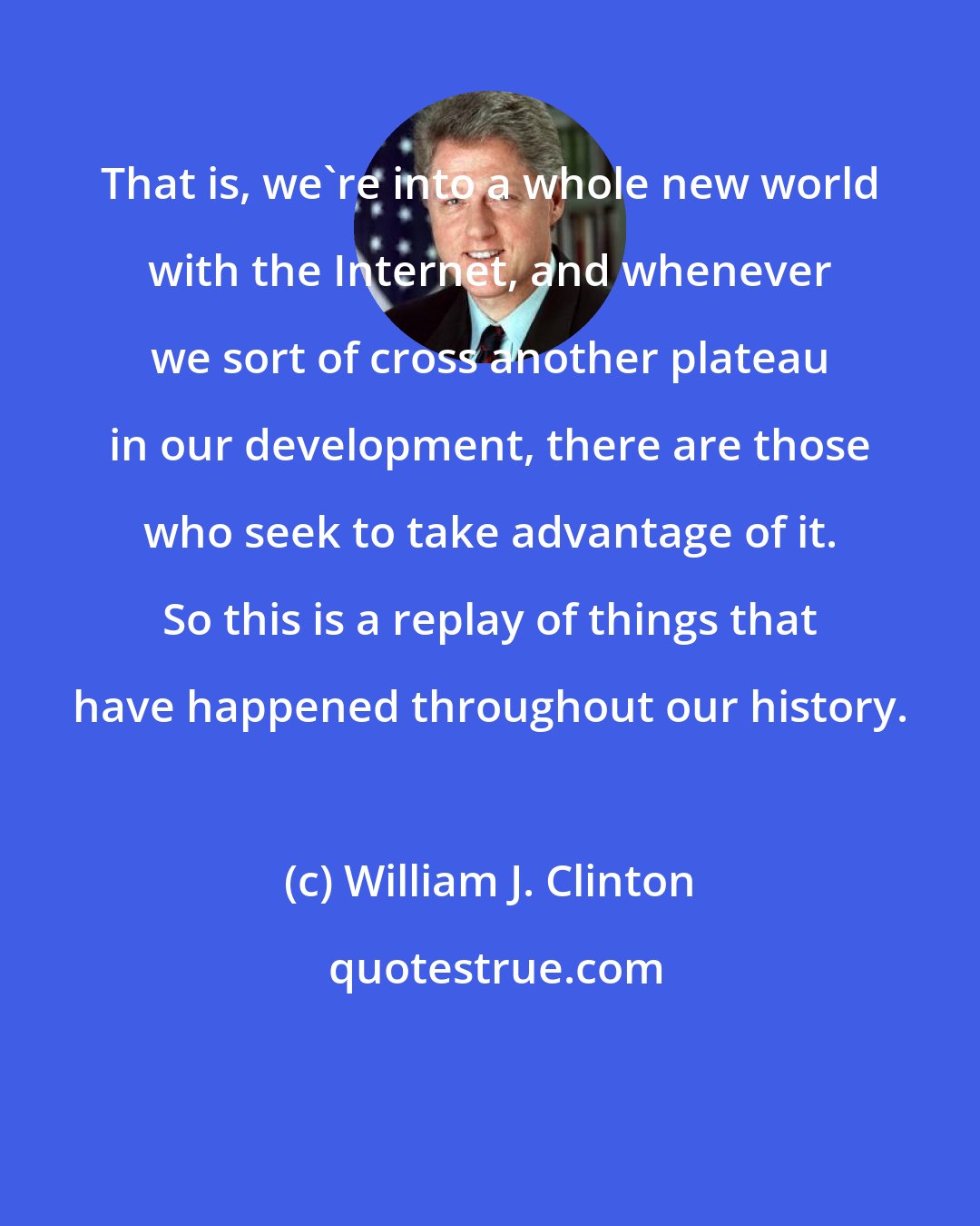 William J. Clinton: That is, we're into a whole new world with the Internet, and whenever we sort of cross another plateau in our development, there are those who seek to take advantage of it. So this is a replay of things that have happened throughout our history.