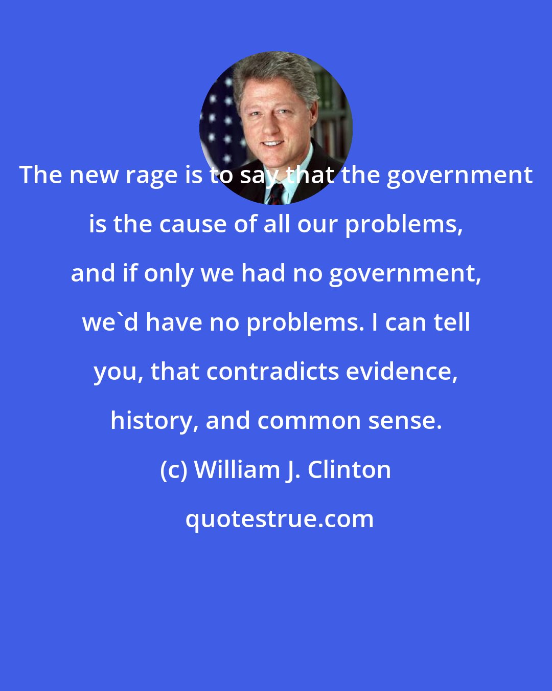 William J. Clinton: The new rage is to say that the government is the cause of all our problems, and if only we had no government, we'd have no problems. I can tell you, that contradicts evidence, history, and common sense.