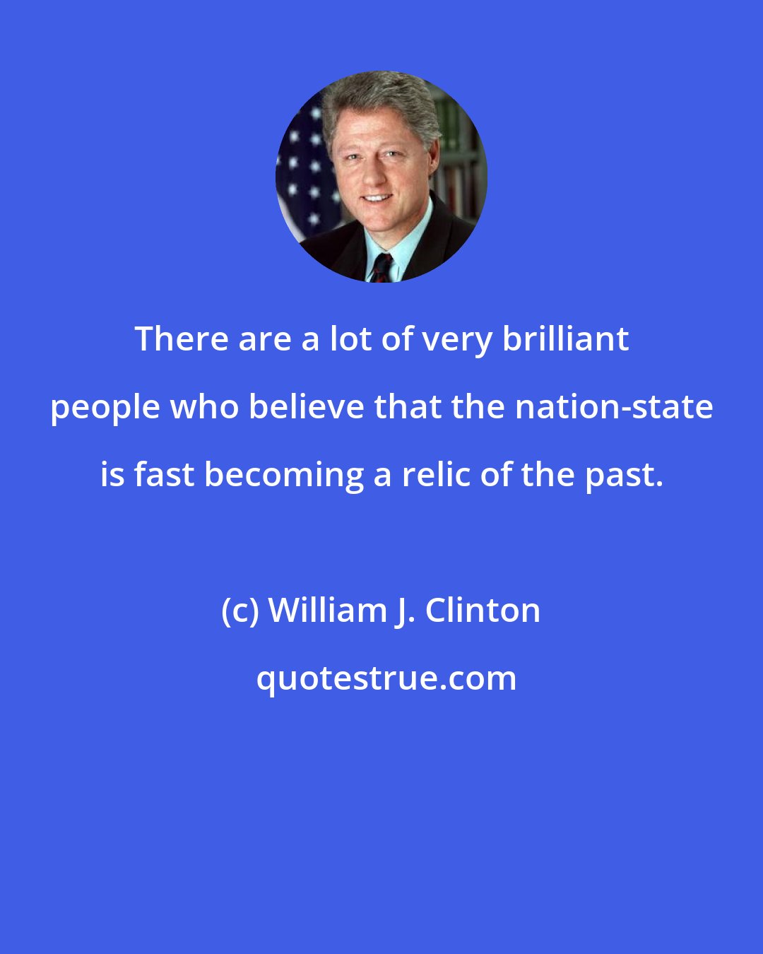 William J. Clinton: There are a lot of very brilliant people who believe that the nation-state is fast becoming a relic of the past.