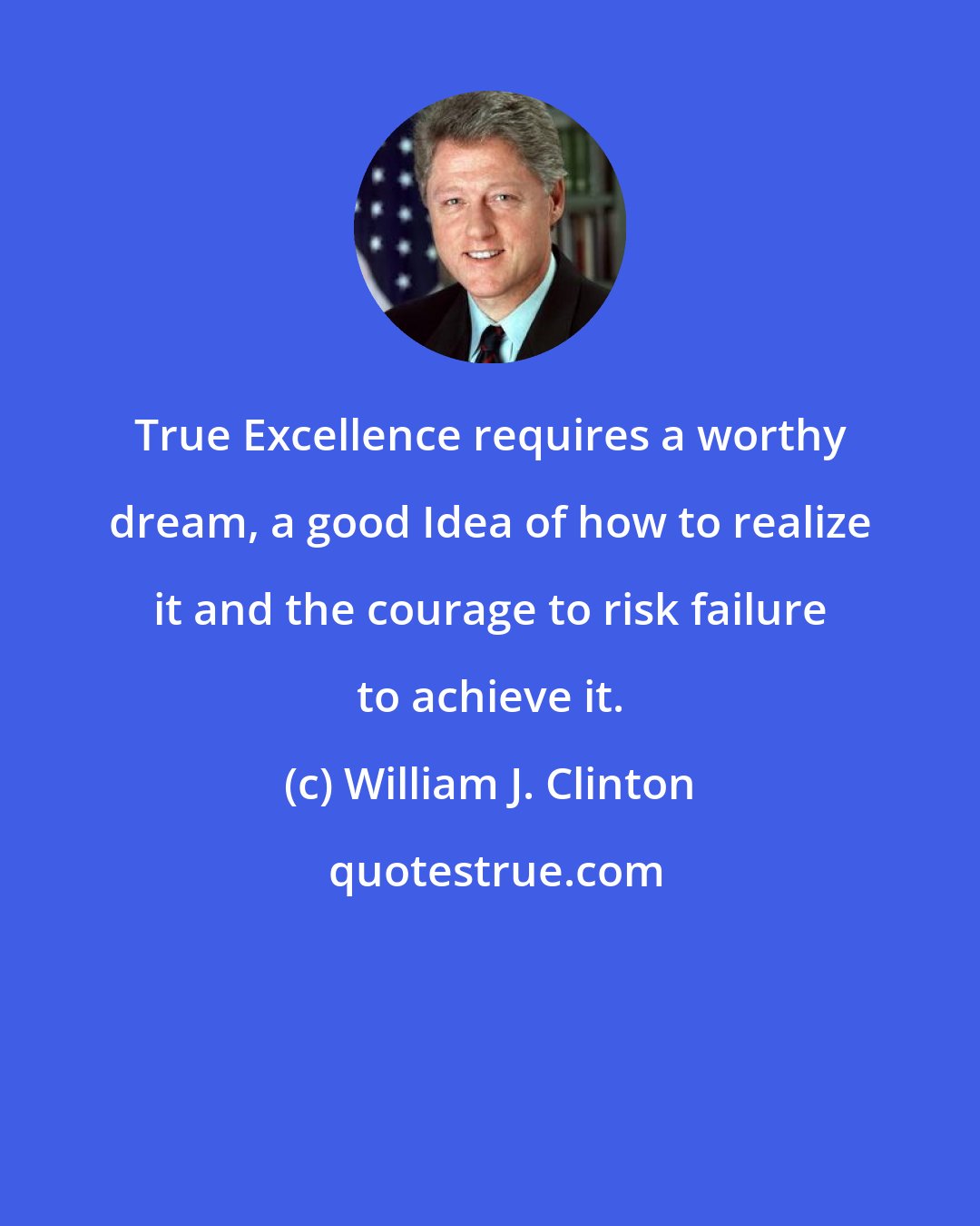 William J. Clinton: True Excellence requires a worthy dream, a good Idea of how to realize it and the courage to risk failure to achieve it.