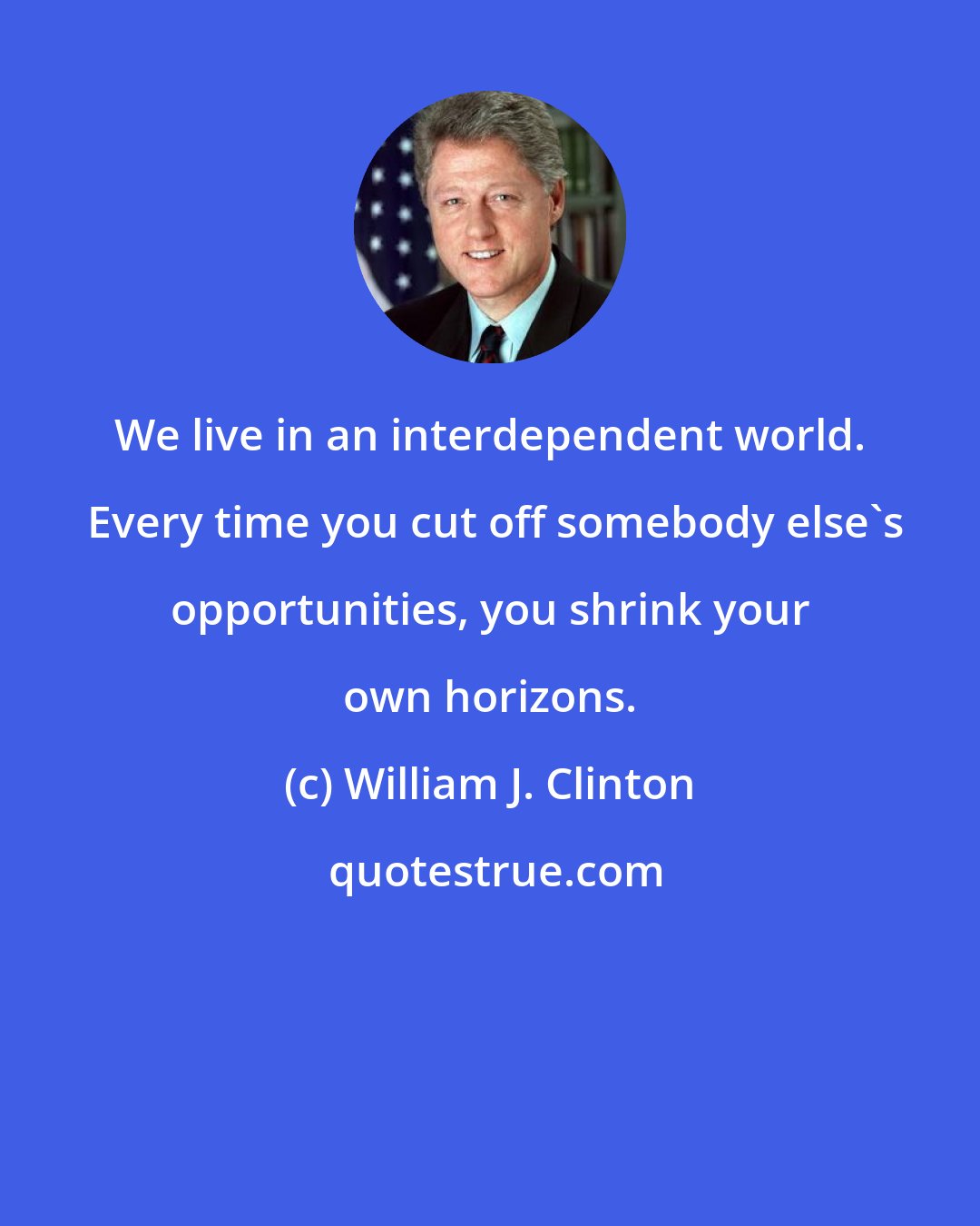William J. Clinton: We live in an interdependent world.  Every time you cut off somebody else's opportunities, you shrink your own horizons.
