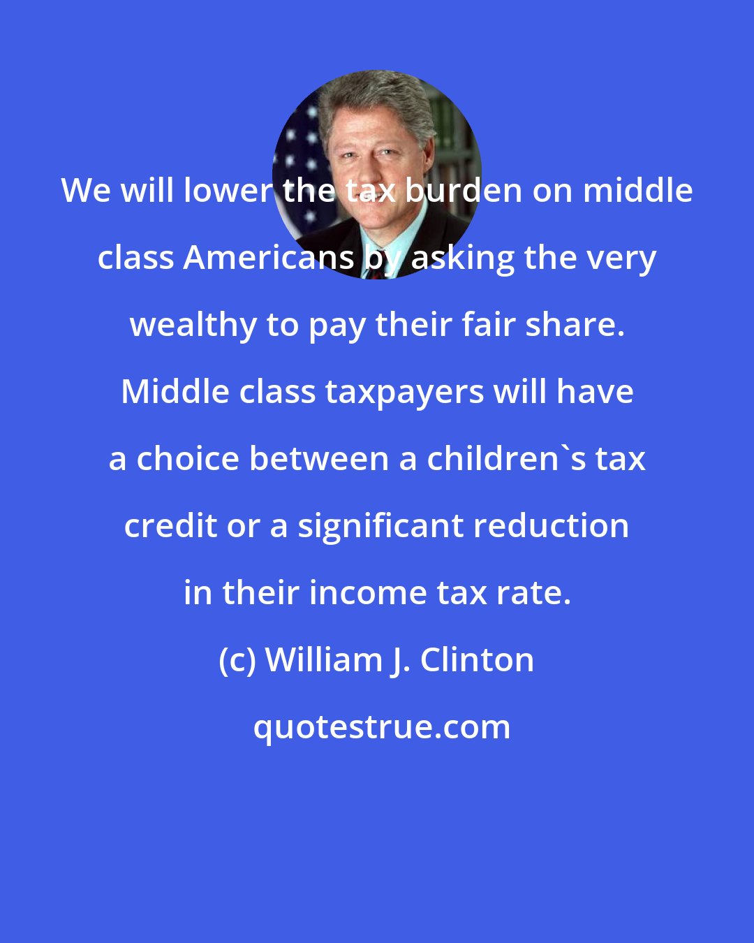 William J. Clinton: We will lower the tax burden on middle class Americans by asking the very wealthy to pay their fair share. Middle class taxpayers will have a choice between a children's tax credit or a significant reduction in their income tax rate.