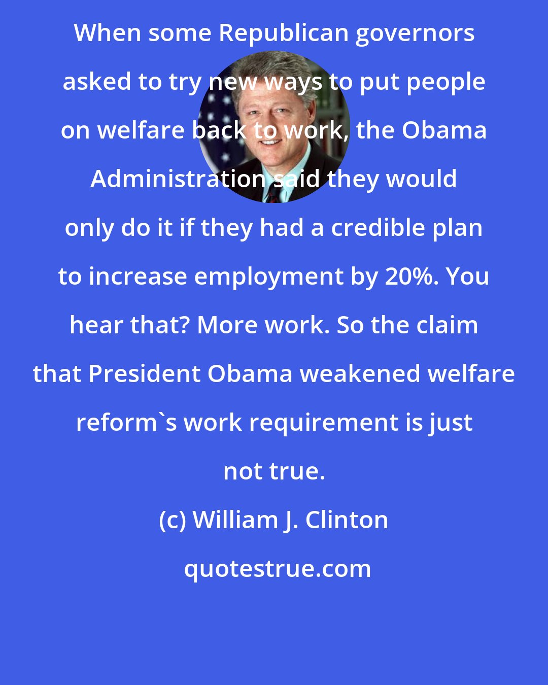 William J. Clinton: When some Republican governors asked to try new ways to put people on welfare back to work, the Obama Administration said they would only do it if they had a credible plan to increase employment by 20%. You hear that? More work. So the claim that President Obama weakened welfare reform's work requirement is just not true.
