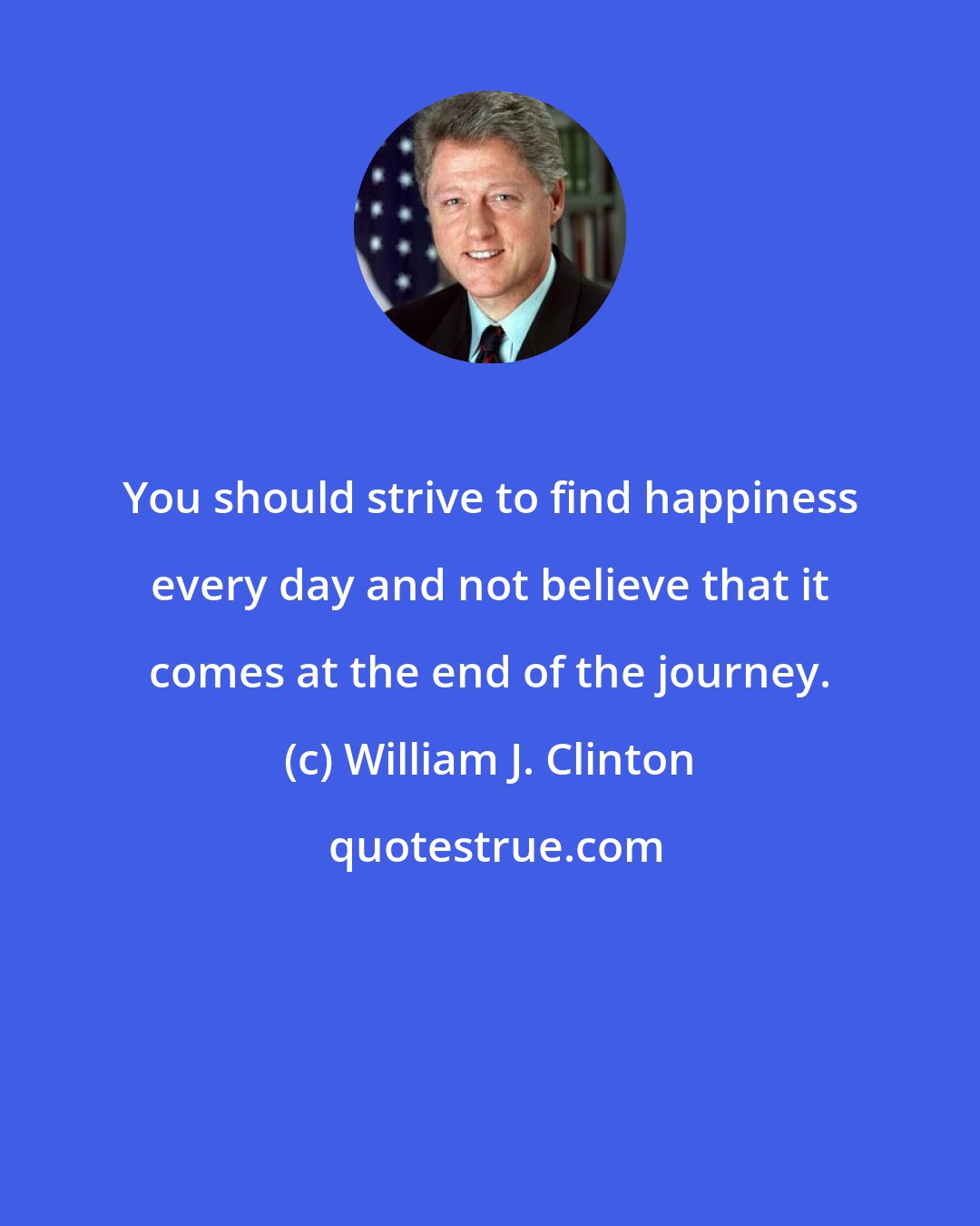 William J. Clinton: You should strive to find happiness every day and not believe that it comes at the end of the journey.