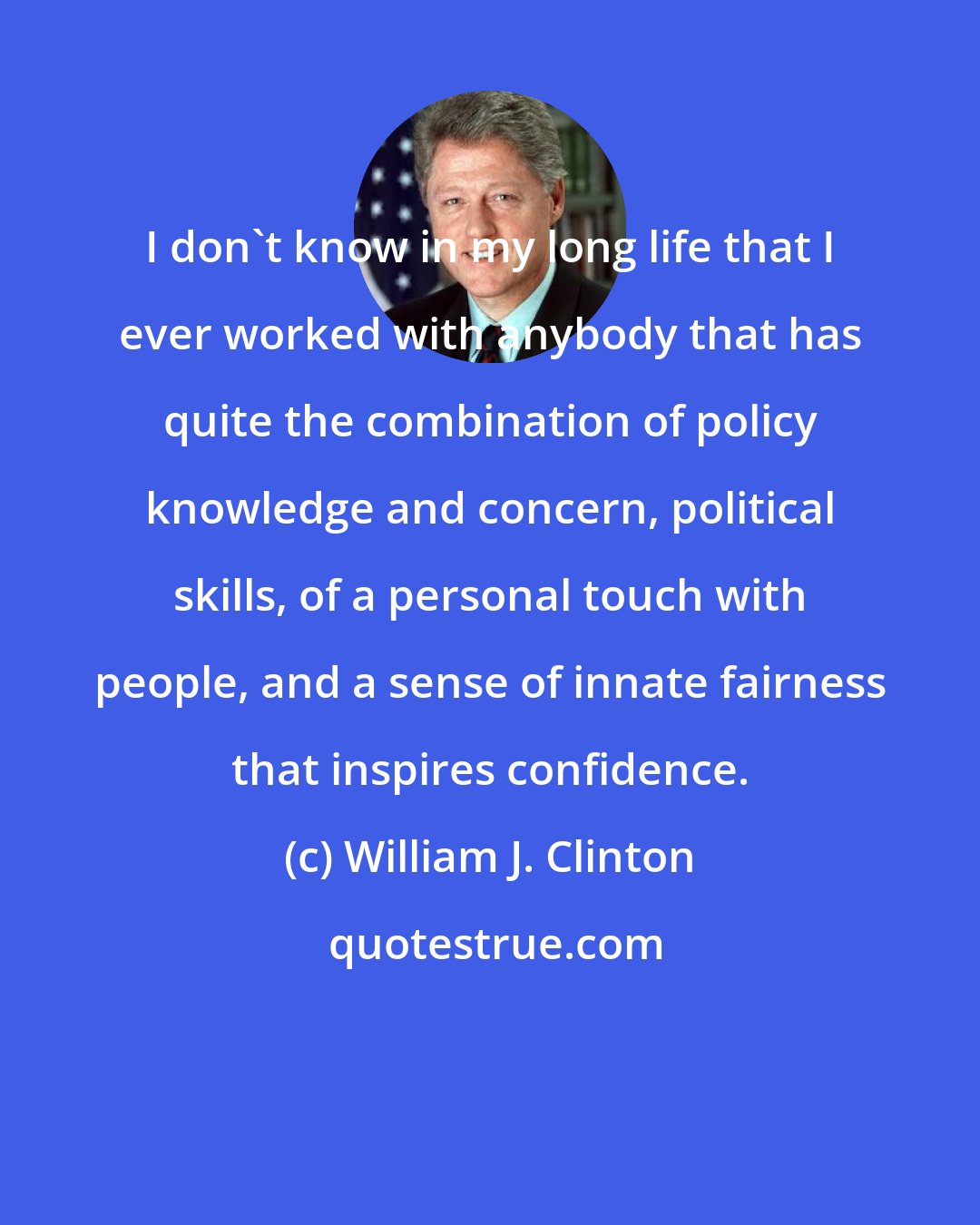 William J. Clinton: I don't know in my long life that I ever worked with anybody that has quite the combination of policy knowledge and concern, political skills, of a personal touch with people, and a sense of innate fairness that inspires confidence.