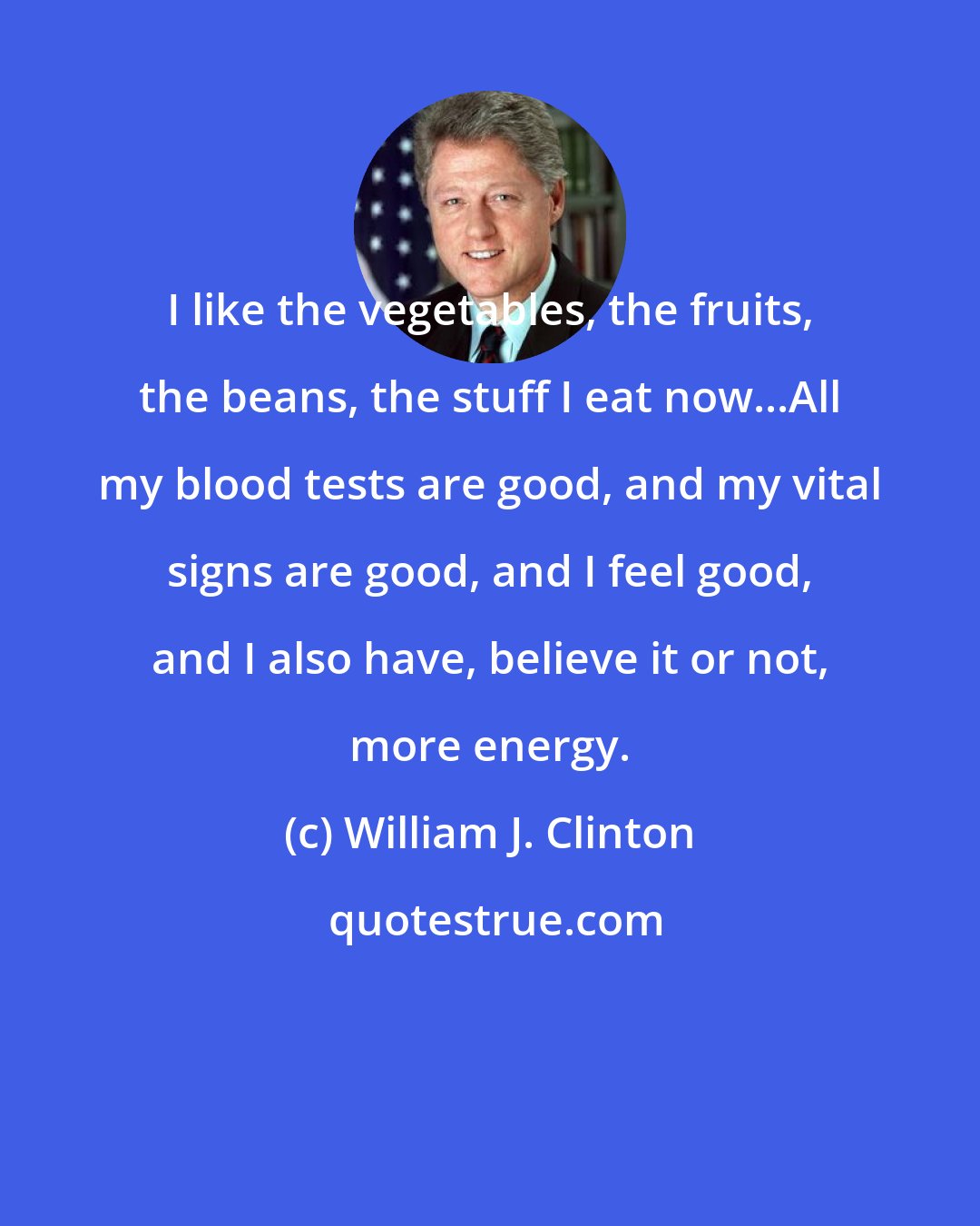 William J. Clinton: I like the vegetables, the fruits, the beans, the stuff I eat now...All my blood tests are good, and my vital signs are good, and I feel good, and I also have, believe it or not, more energy.