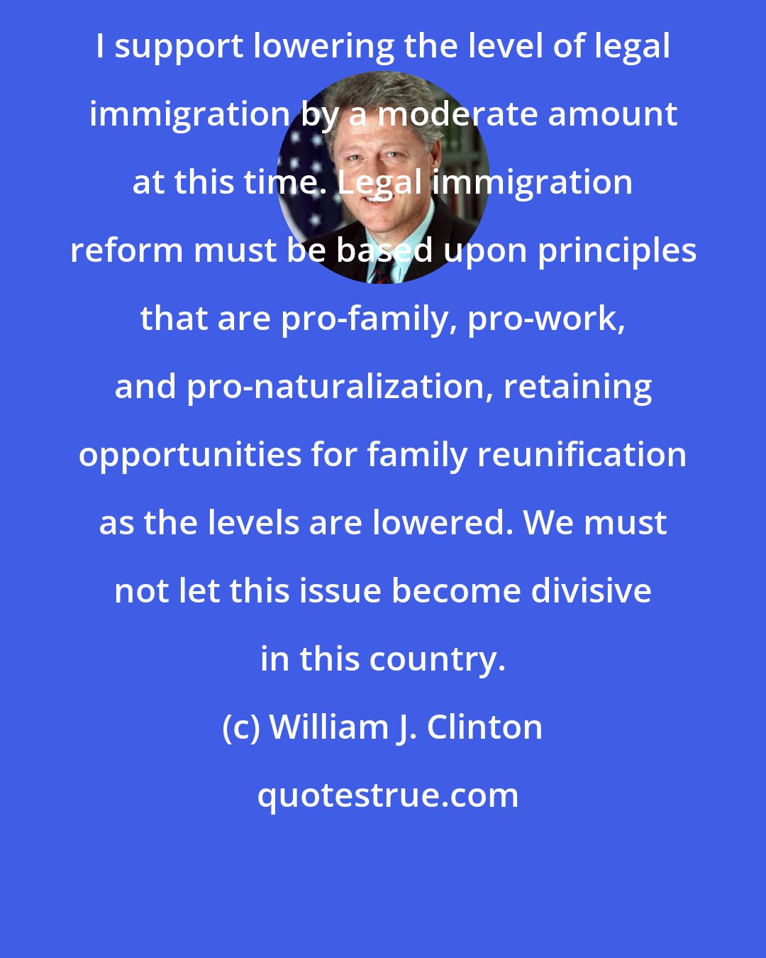 William J. Clinton: I support lowering the level of legal immigration by a moderate amount at this time. Legal immigration reform must be based upon principles that are pro-family, pro-work, and pro-naturalization, retaining opportunities for family reunification as the levels are lowered. We must not let this issue become divisive in this country.