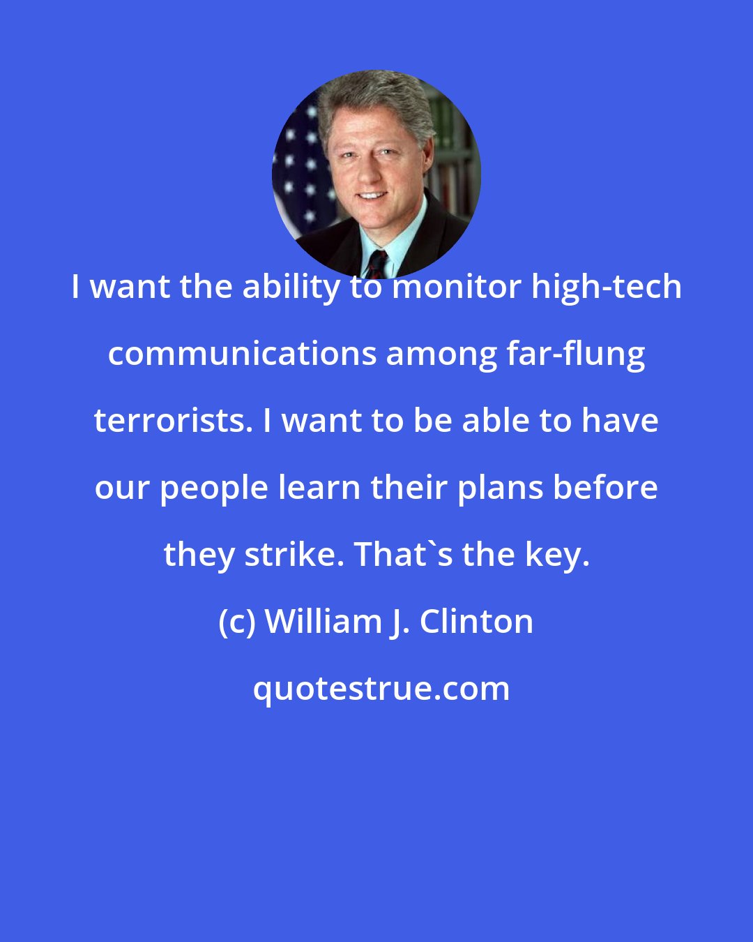 William J. Clinton: I want the ability to monitor high-tech communications among far-flung terrorists. I want to be able to have our people learn their plans before they strike. That's the key.