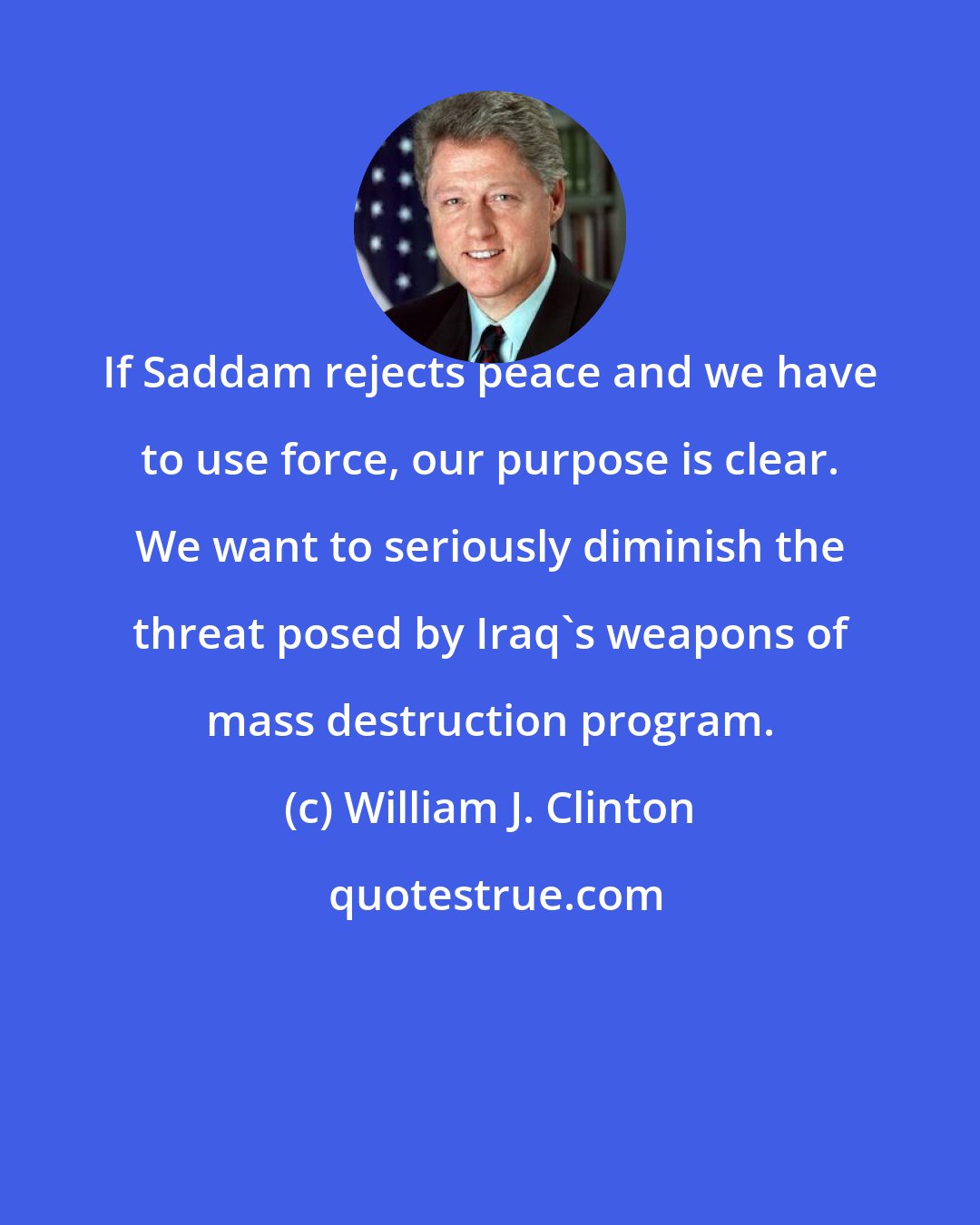 William J. Clinton: If Saddam rejects peace and we have to use force, our purpose is clear. We want to seriously diminish the threat posed by Iraq's weapons of mass destruction program.