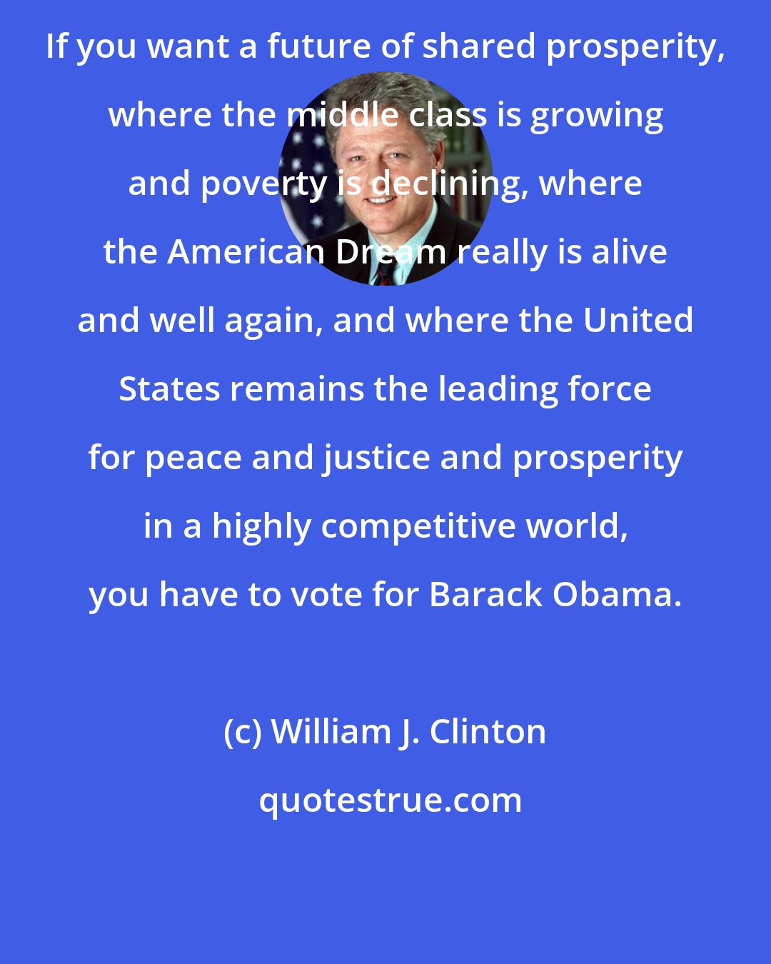 William J. Clinton: If you want a future of shared prosperity, where the middle class is growing and poverty is declining, where the American Dream really is alive and well again, and where the United States remains the leading force for peace and justice and prosperity in a highly competitive world, you have to vote for Barack Obama.