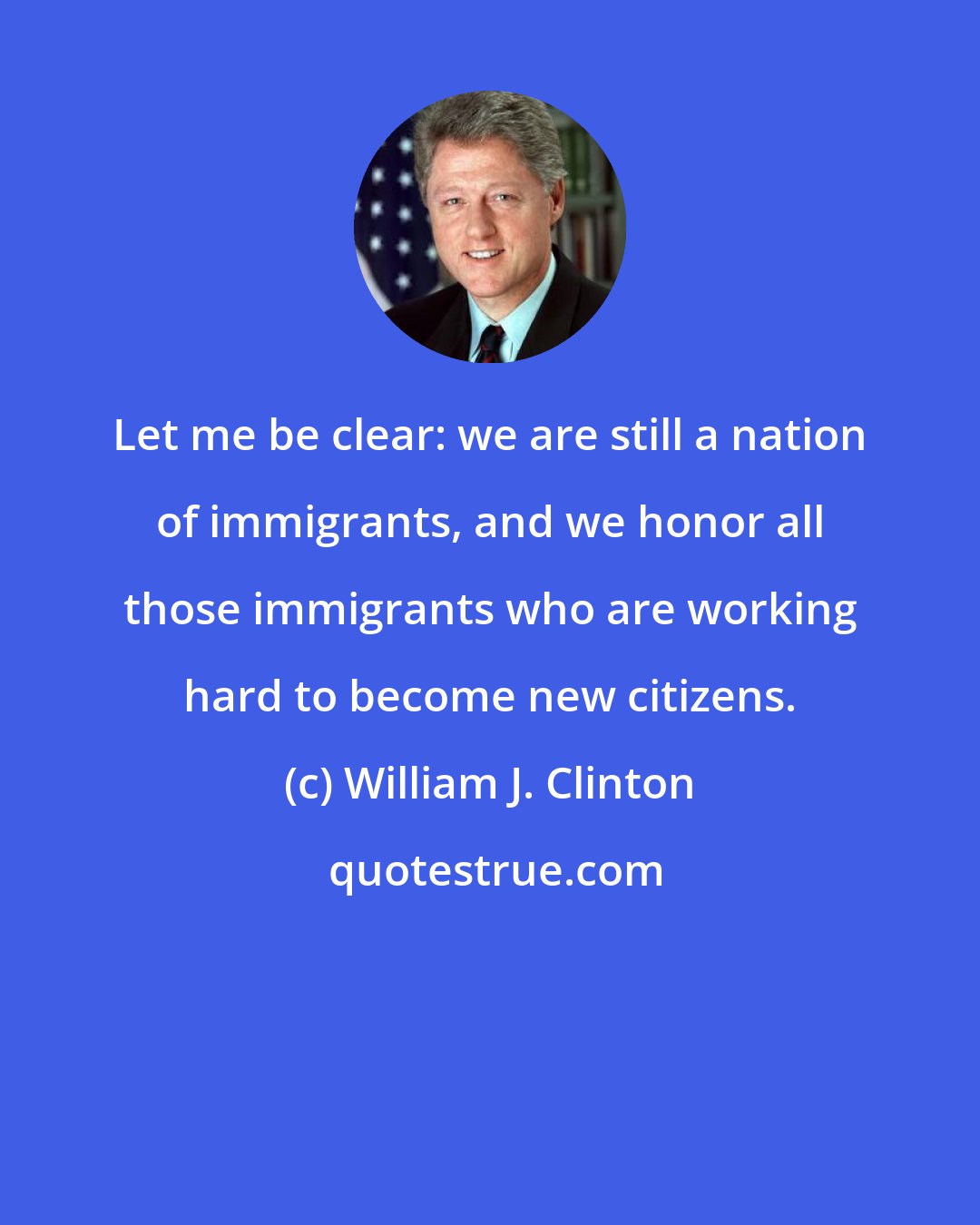 William J. Clinton: Let me be clear: we are still a nation of immigrants, and we honor all those immigrants who are working hard to become new citizens.