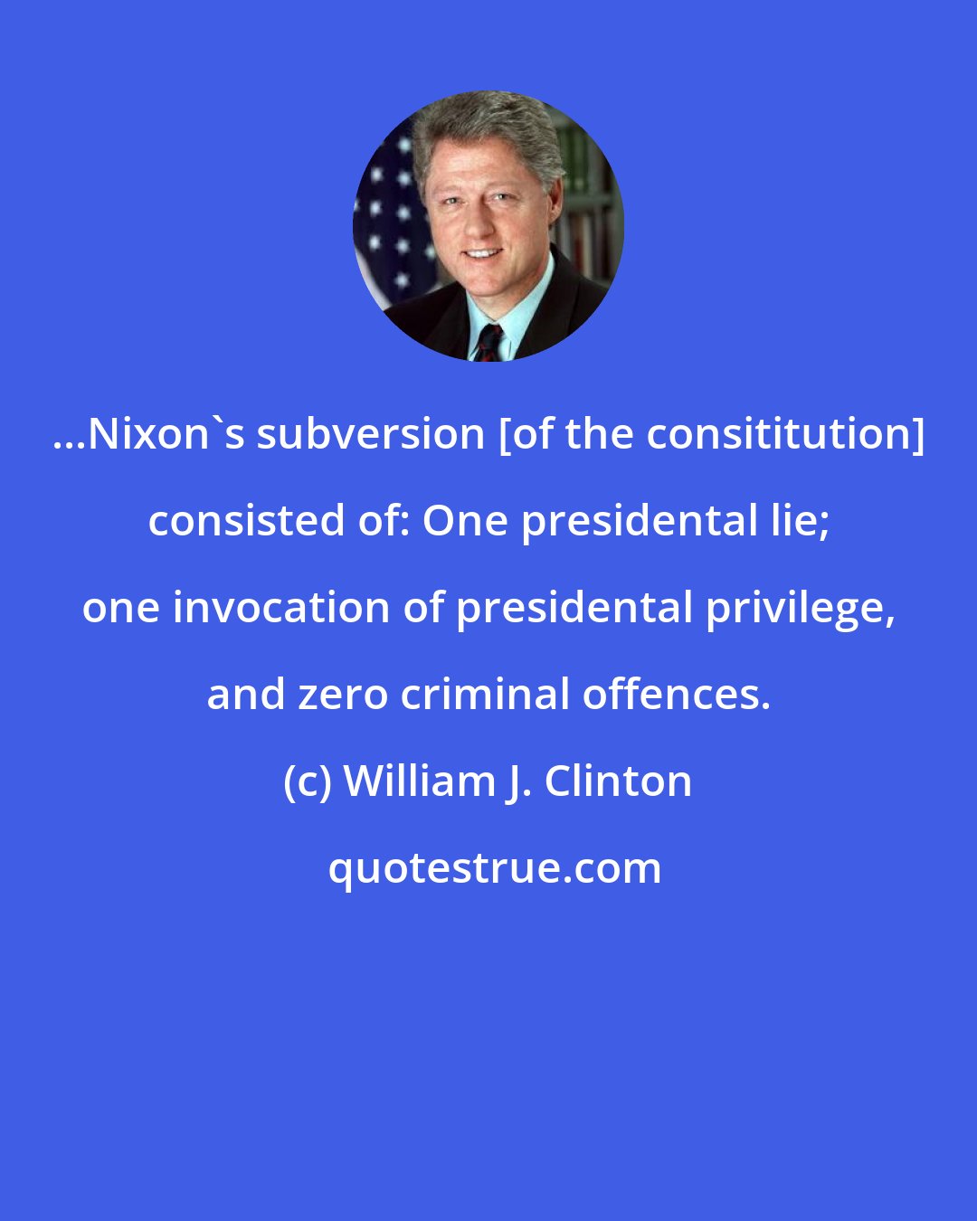 William J. Clinton: ...Nixon's subversion [of the consititution] consisted of: One presidental lie; one invocation of presidental privilege, and zero criminal offences.