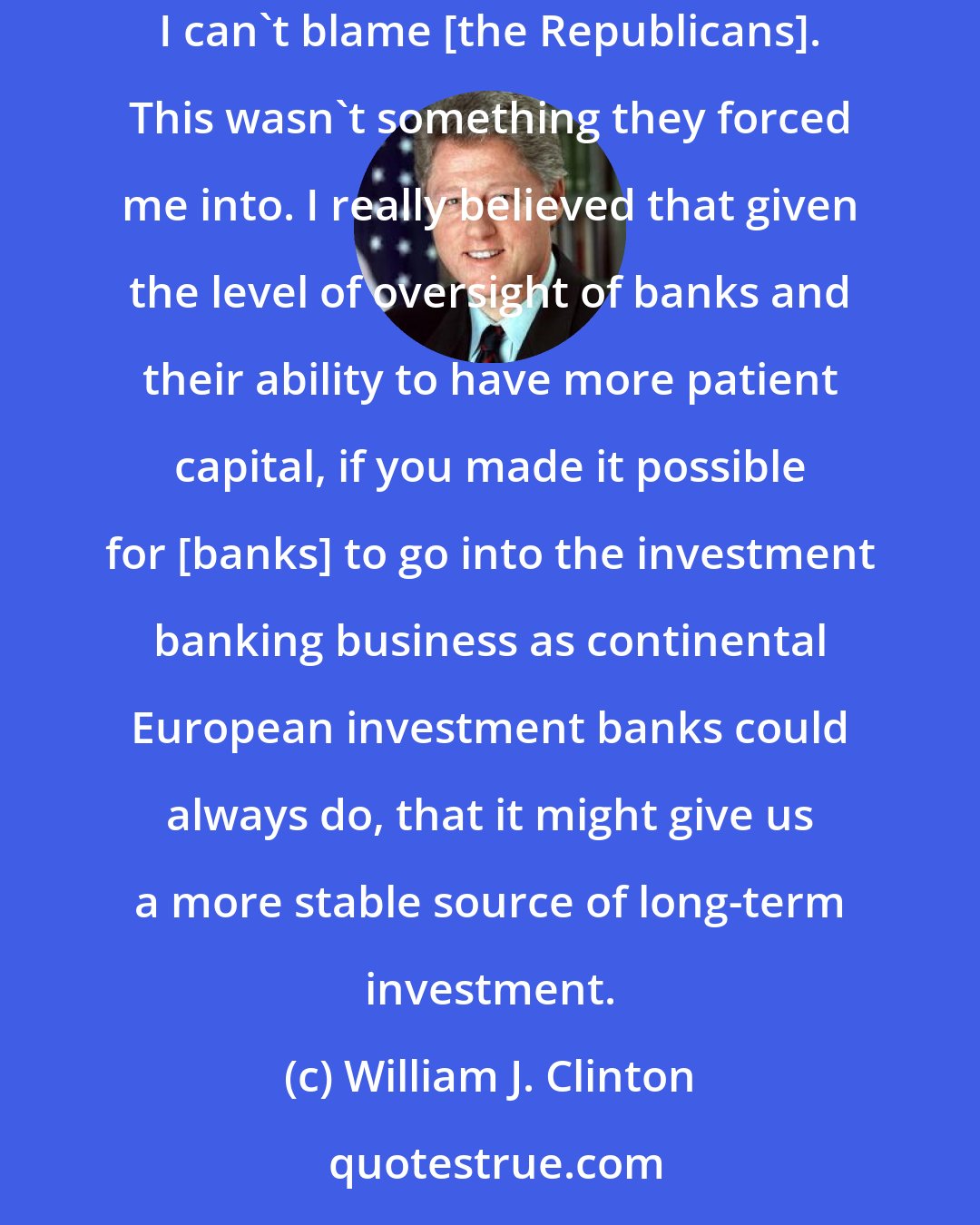 William J. Clinton: On the Glass-Steagall thing, like I said, if you could demonstrate to me that it was a mistake, I'd be glad to look at the evidence. But I can't blame [the Republicans]. This wasn't something they forced me into. I really believed that given the level of oversight of banks and their ability to have more patient capital, if you made it possible for [banks] to go into the investment banking business as continental European investment banks could always do, that it might give us a more stable source of long-term investment.