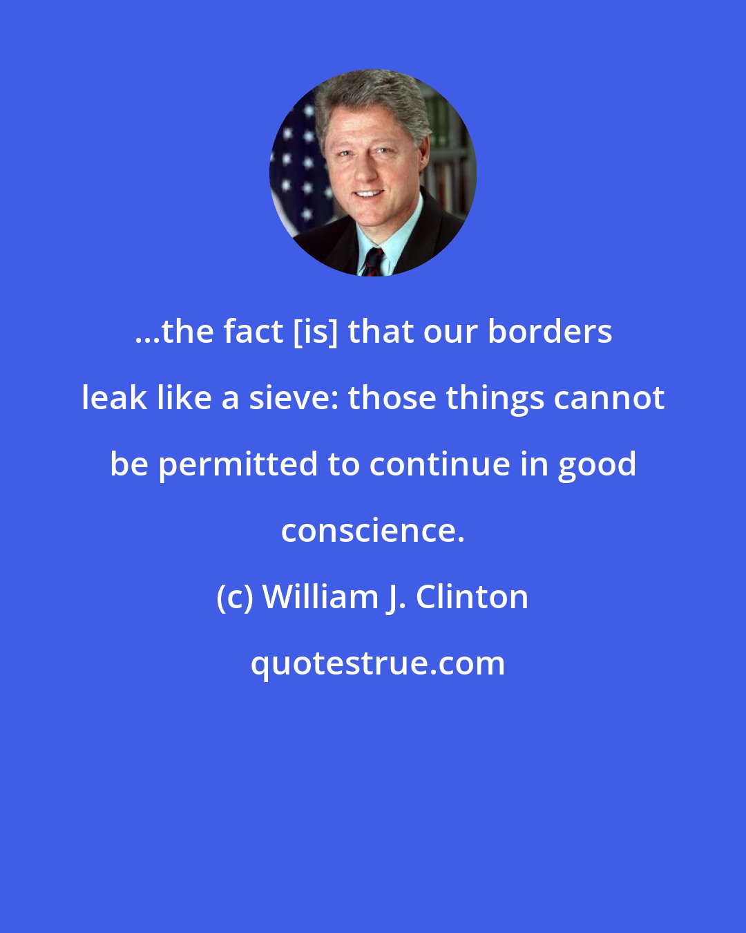 William J. Clinton: ...the fact [is] that our borders leak like a sieve: those things cannot be permitted to continue in good conscience.