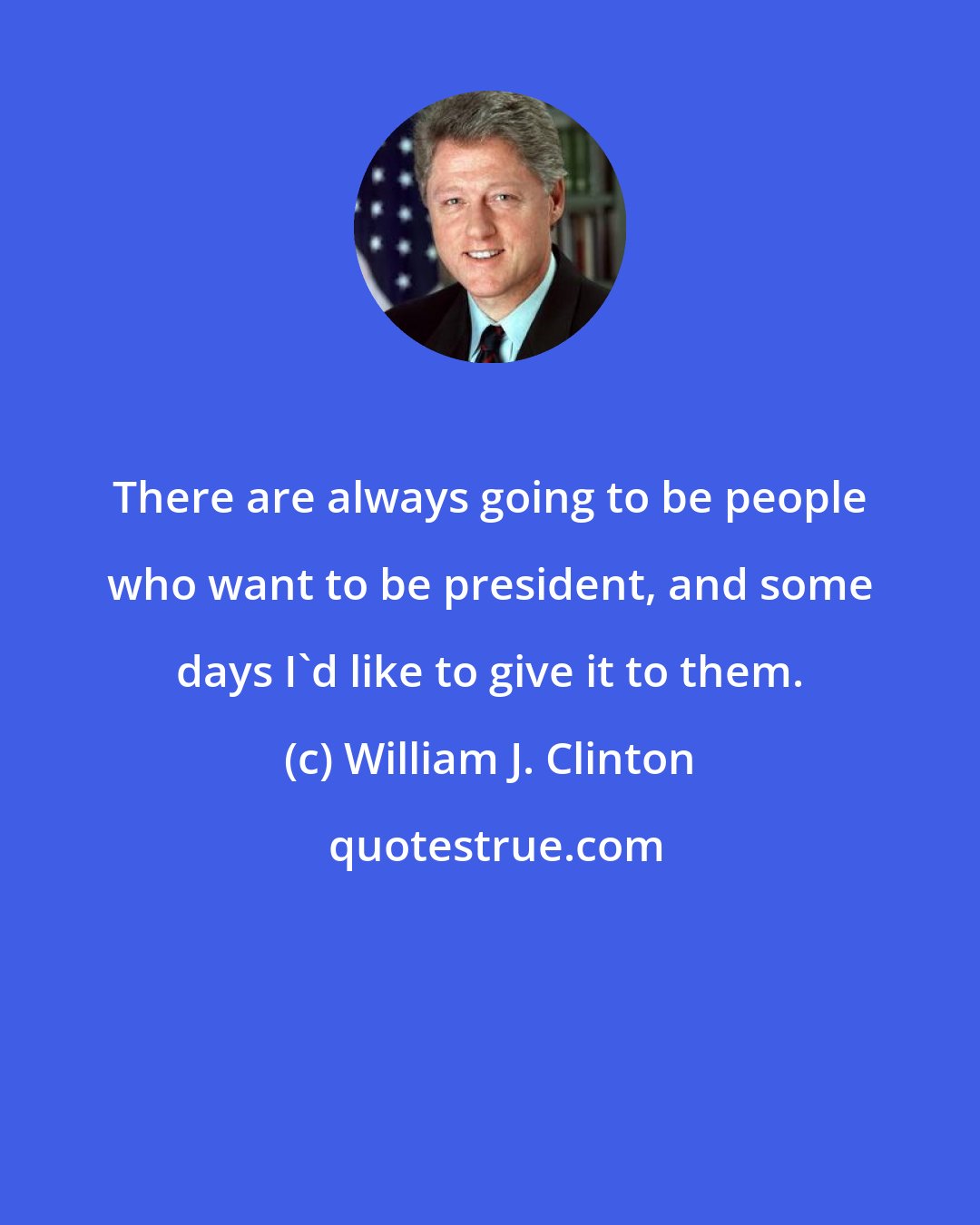 William J. Clinton: There are always going to be people who want to be president, and some days I'd like to give it to them.