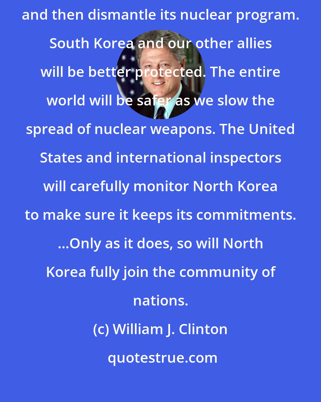 William J. Clinton: This is a good deal for the United States, north Korea will freeze and then dismantle its nuclear program. South Korea and our other allies will be better protected. The entire world will be safer as we slow the spread of nuclear weapons. The United States and international inspectors will carefully monitor North Korea to make sure it keeps its commitments. ...Only as it does, so will North Korea fully join the community of nations.