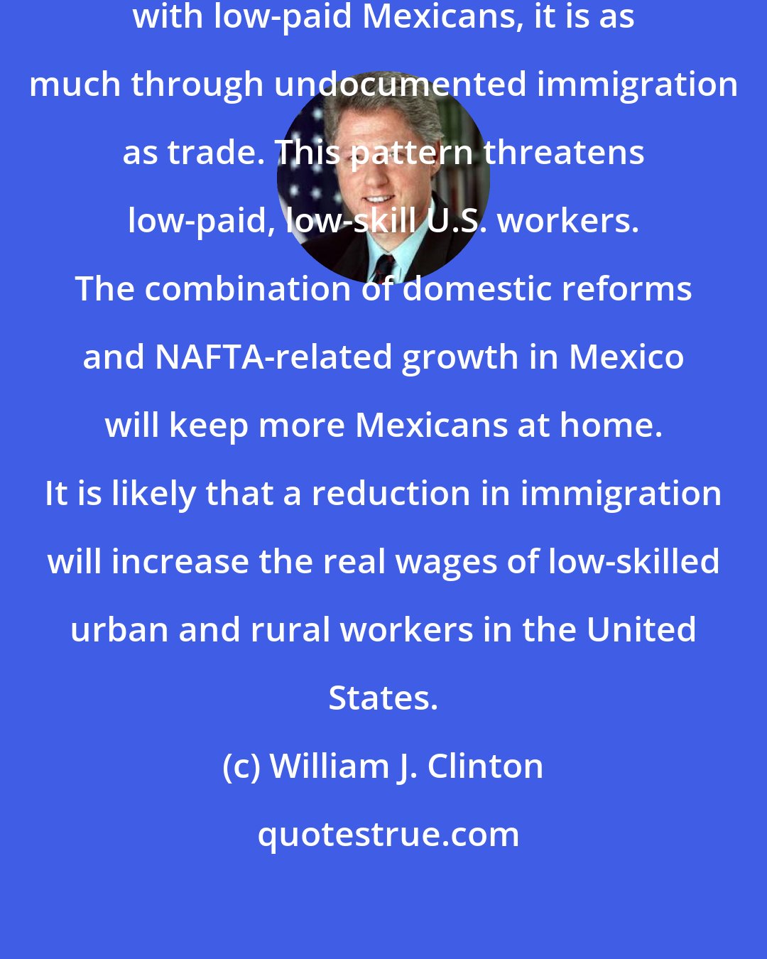 William J. Clinton: To the extent that our workers compete with low-paid Mexicans, it is as much through undocumented immigration as trade. This pattern threatens low-paid, low-skill U.S. workers. The combination of domestic reforms and NAFTA-related growth in Mexico will keep more Mexicans at home. It is likely that a reduction in immigration will increase the real wages of low-skilled urban and rural workers in the United States.