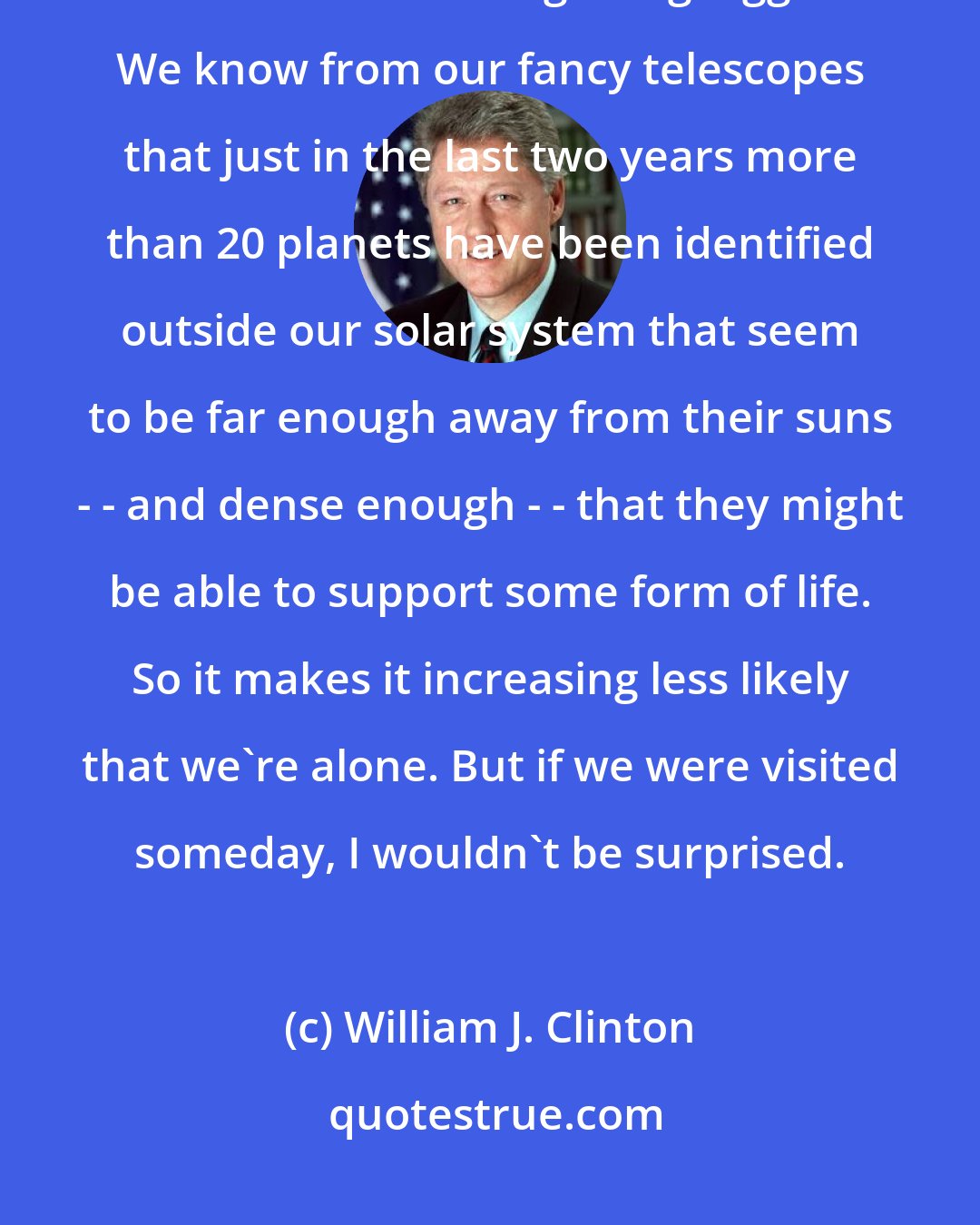 William J. Clinton: We know there are billions of stars and planets literally out there, and the universe is getting bigger. We know from our fancy telescopes that just in the last two years more than 20 planets have been identified outside our solar system that seem to be far enough away from their suns - - and dense enough - - that they might be able to support some form of life. So it makes it increasing less likely that we're alone. But if we were visited someday, I wouldn't be surprised.