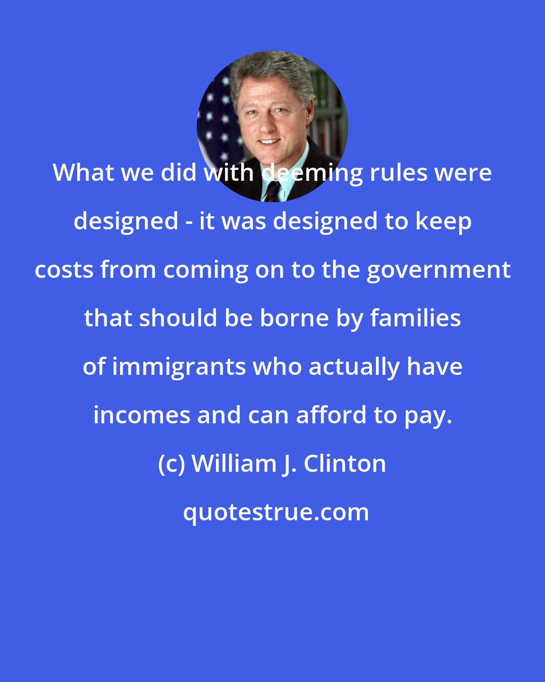 William J. Clinton: What we did with deeming rules were designed - it was designed to keep costs from coming on to the government that should be borne by families of immigrants who actually have incomes and can afford to pay.