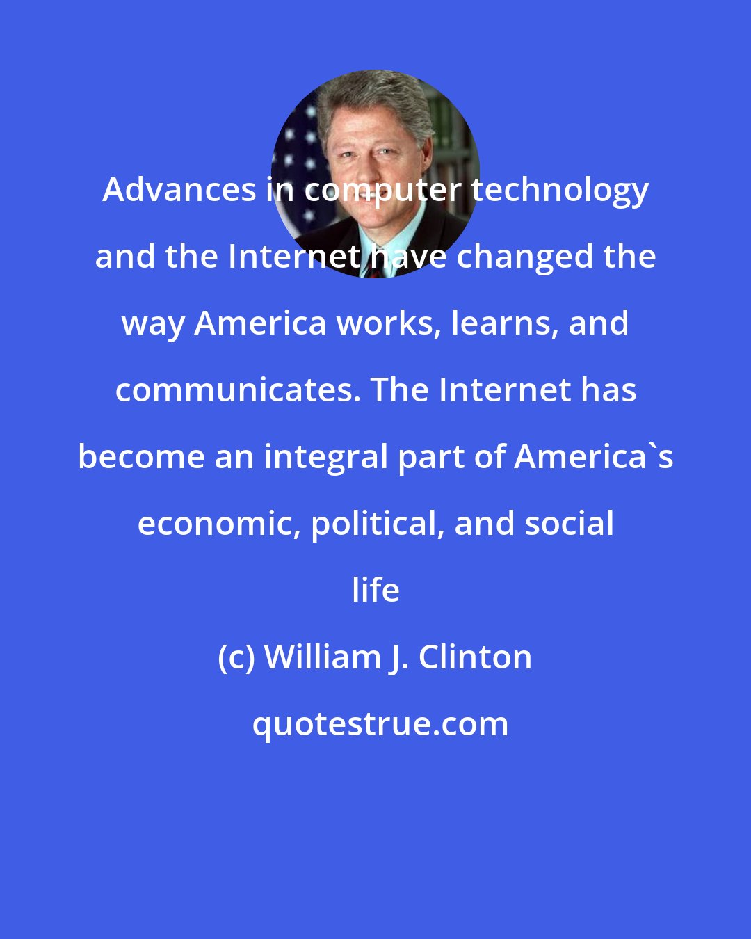 William J. Clinton: Advances in computer technology and the Internet have changed the way America works, learns, and communicates. The Internet has become an integral part of America's economic, political, and social life