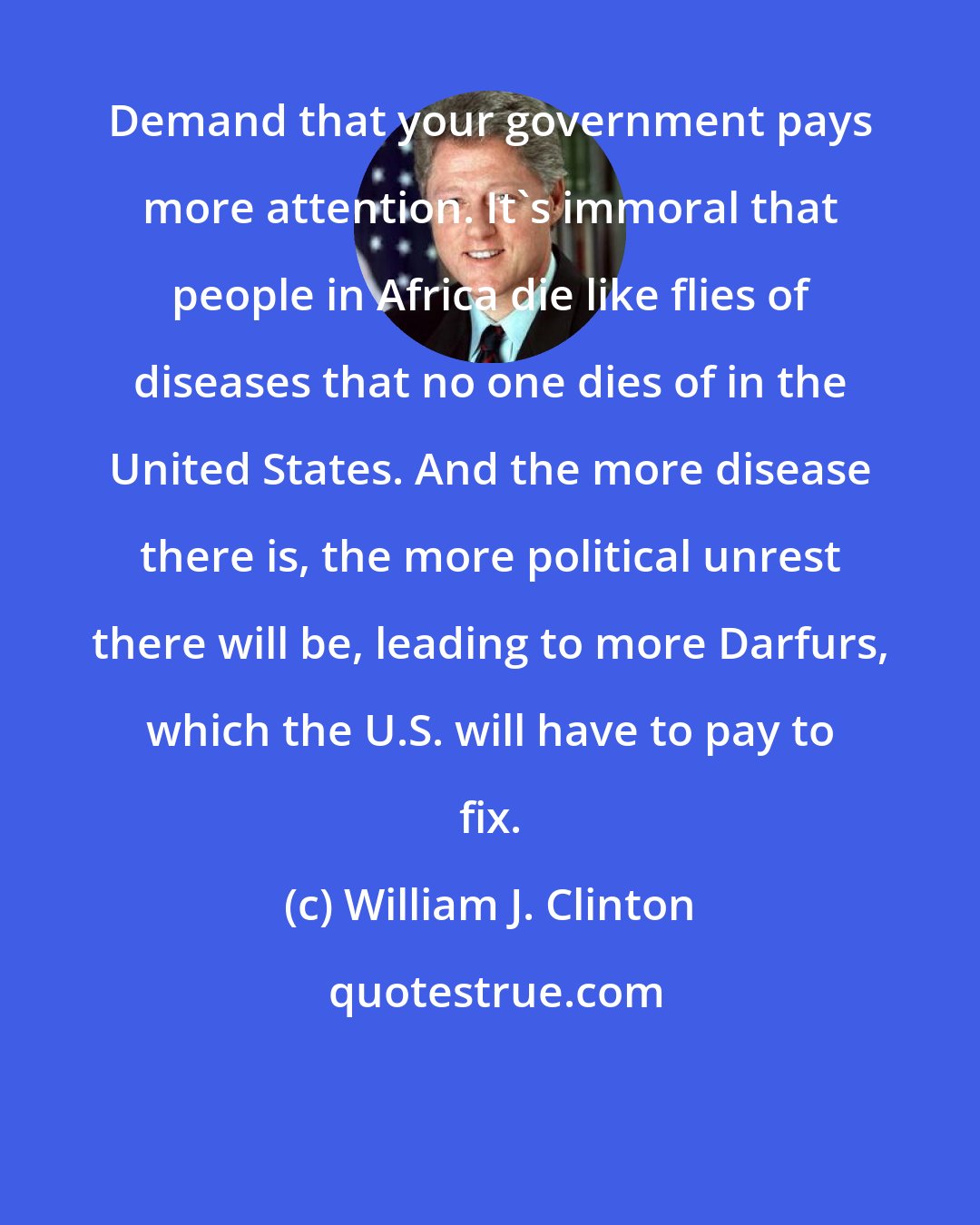 William J. Clinton: Demand that your government pays more attention. It's immoral that people in Africa die like flies of diseases that no one dies of in the United States. And the more disease there is, the more political unrest there will be, leading to more Darfurs, which the U.S. will have to pay to fix.