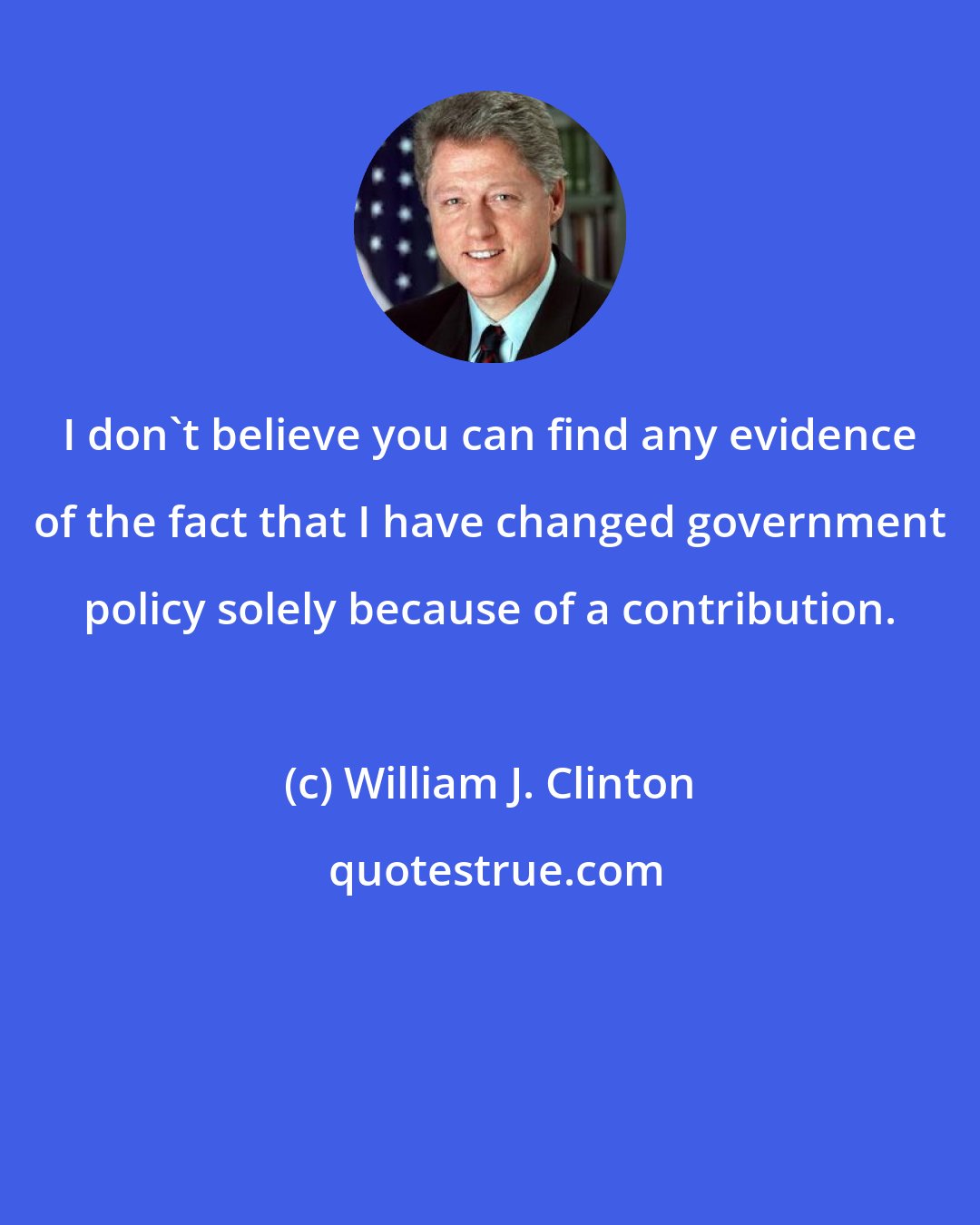 William J. Clinton: I don't believe you can find any evidence of the fact that I have changed government policy solely because of a contribution.