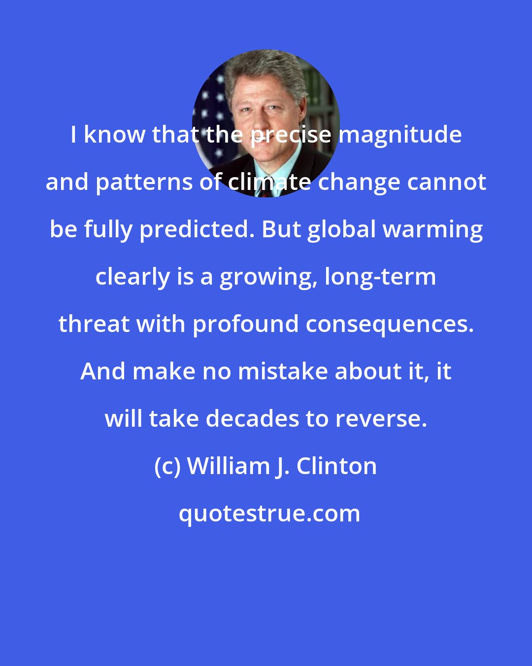 William J. Clinton: I know that the precise magnitude and patterns of climate change cannot be fully predicted. But global warming clearly is a growing, long-term threat with profound consequences. And make no mistake about it, it will take decades to reverse.