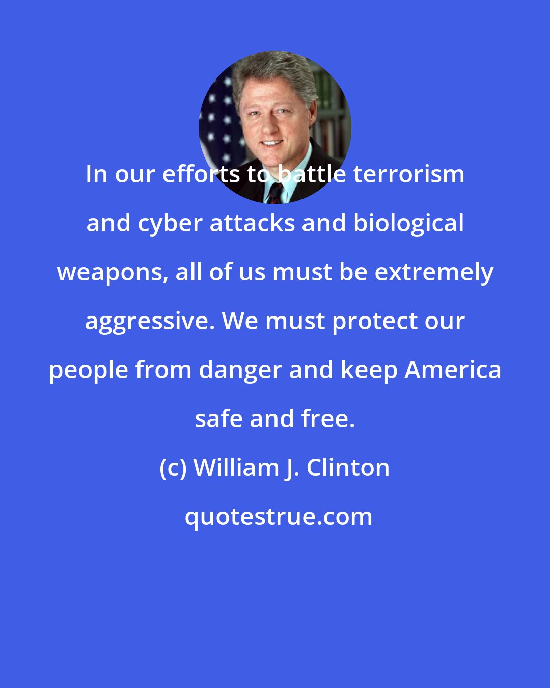 William J. Clinton: In our efforts to battle terrorism and cyber attacks and biological weapons, all of us must be extremely aggressive. We must protect our people from danger and keep America safe and free.