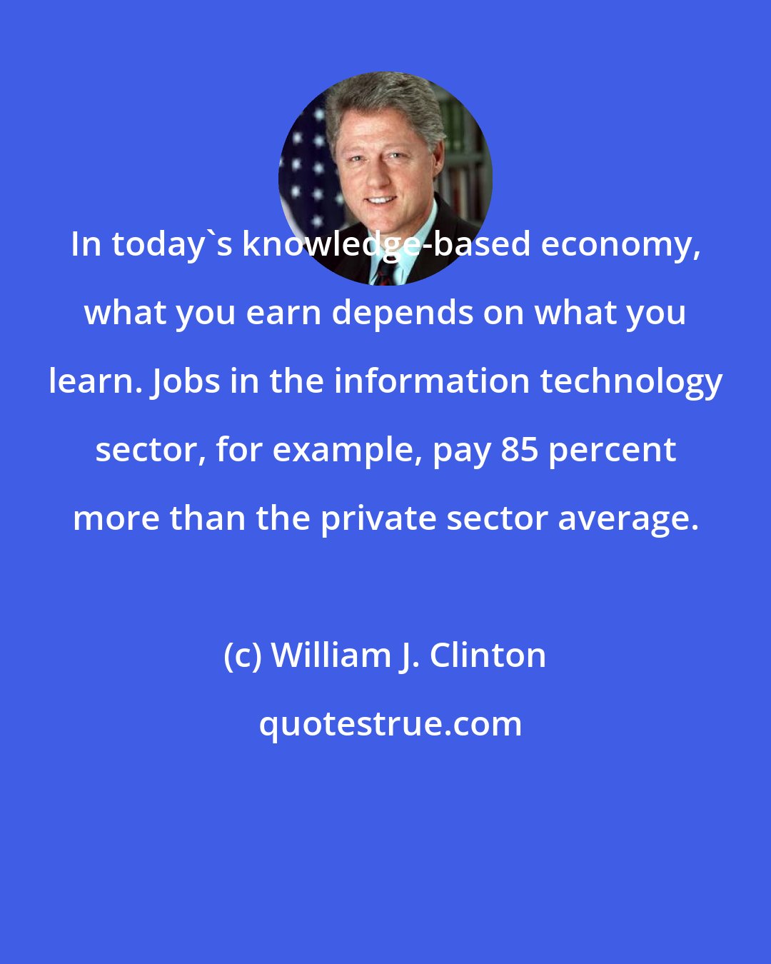 William J. Clinton: In today's knowledge-based economy, what you earn depends on what you learn. Jobs in the information technology sector, for example, pay 85 percent more than the private sector average.