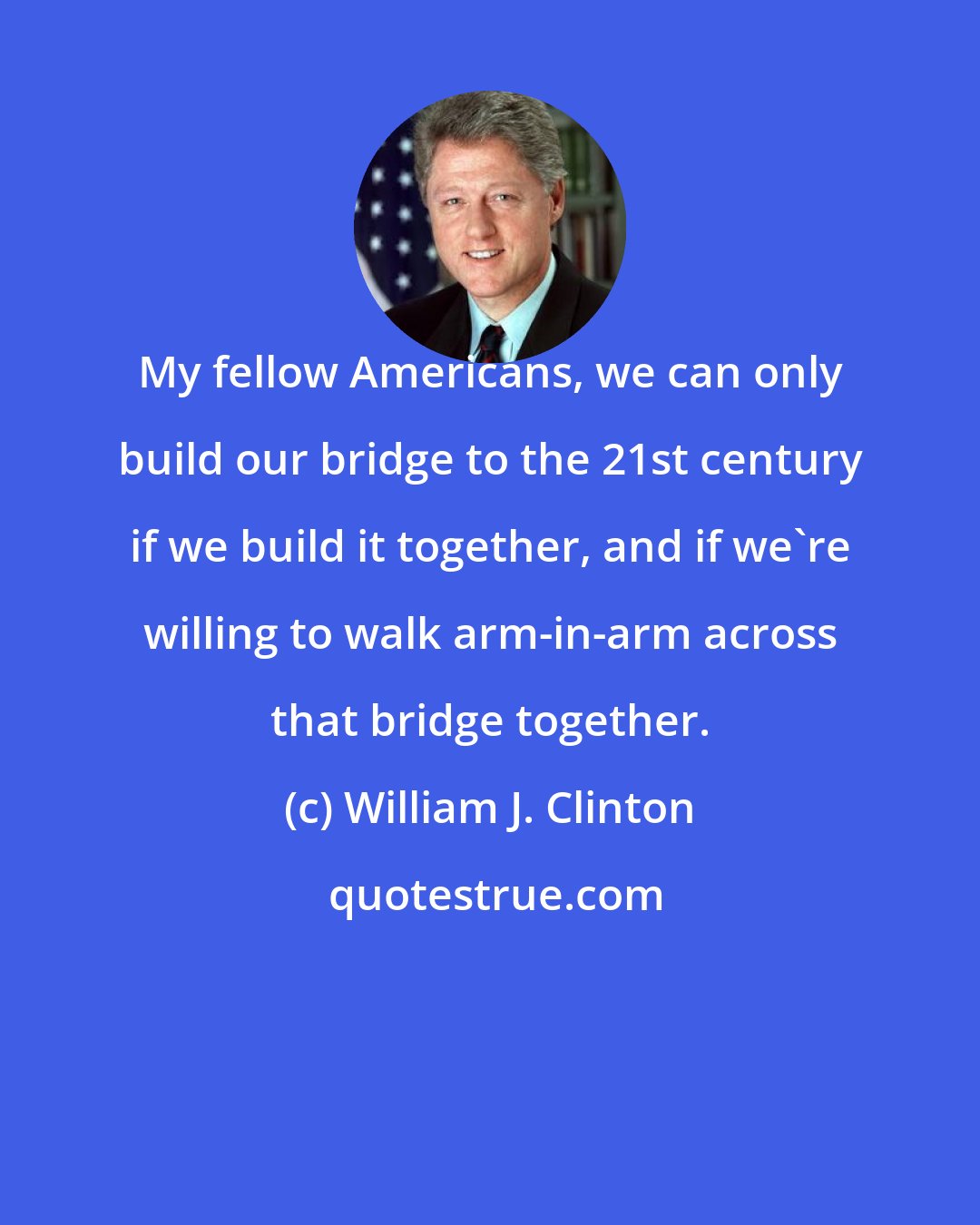 William J. Clinton: My fellow Americans, we can only build our bridge to the 21st century if we build it together, and if we're willing to walk arm-in-arm across that bridge together.