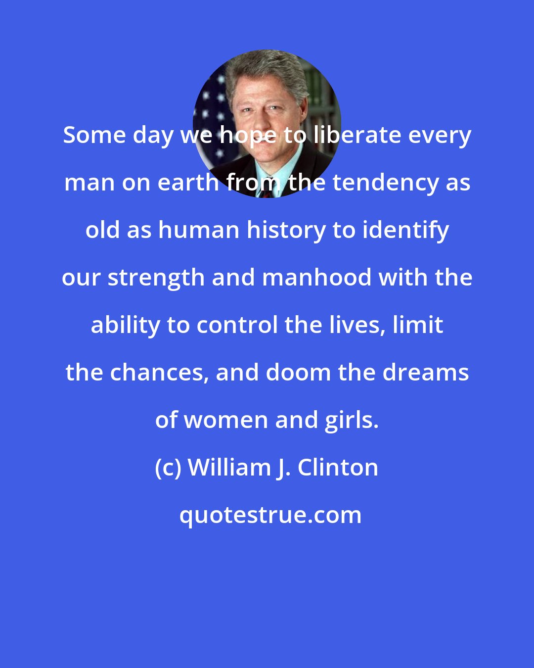 William J. Clinton: Some day we hope to liberate every man on earth from the tendency as old as human history to identify our strength and manhood with the ability to control the lives, limit the chances, and doom the dreams of women and girls.