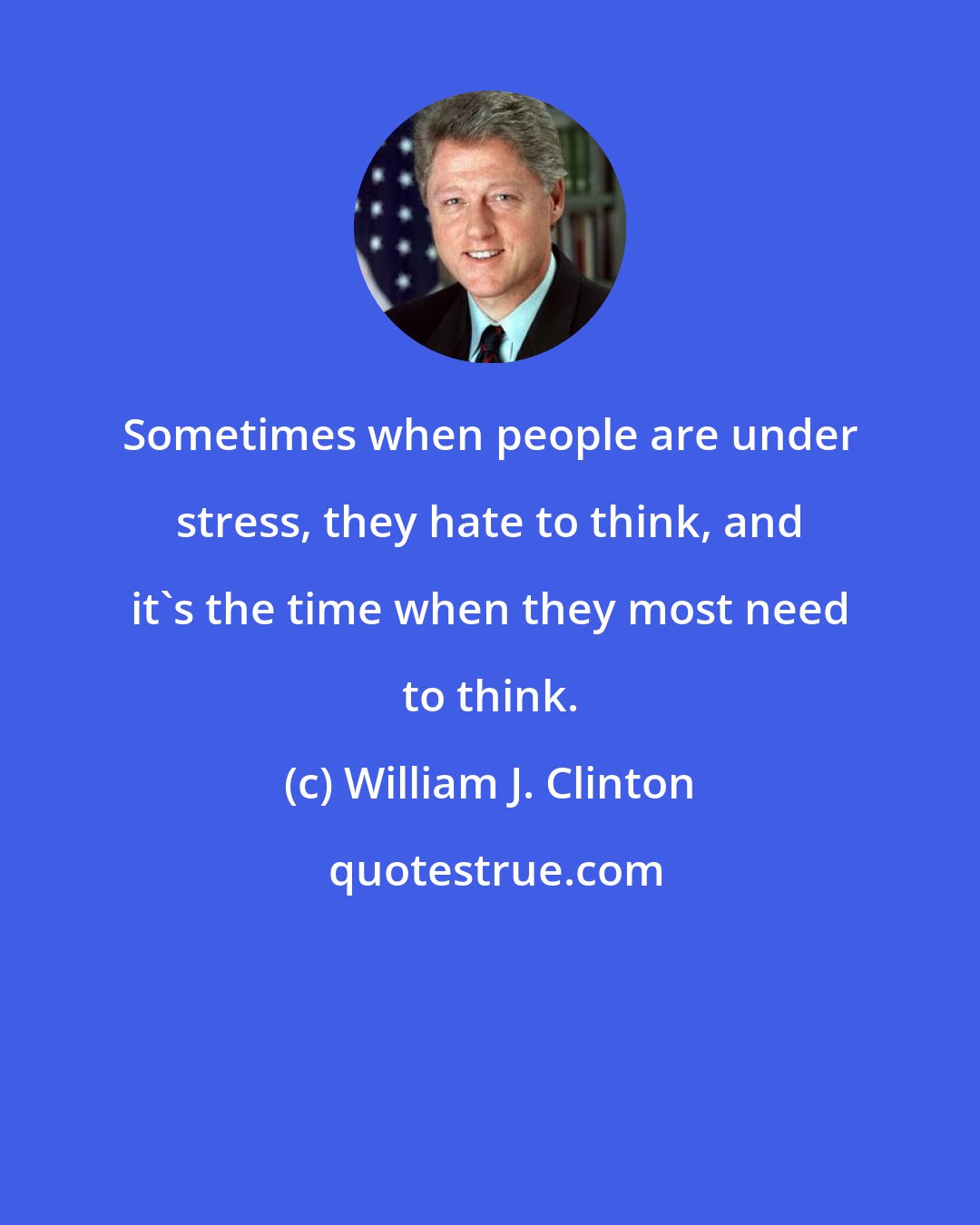 William J. Clinton: Sometimes when people are under stress, they hate to think, and it's the time when they most need to think.
