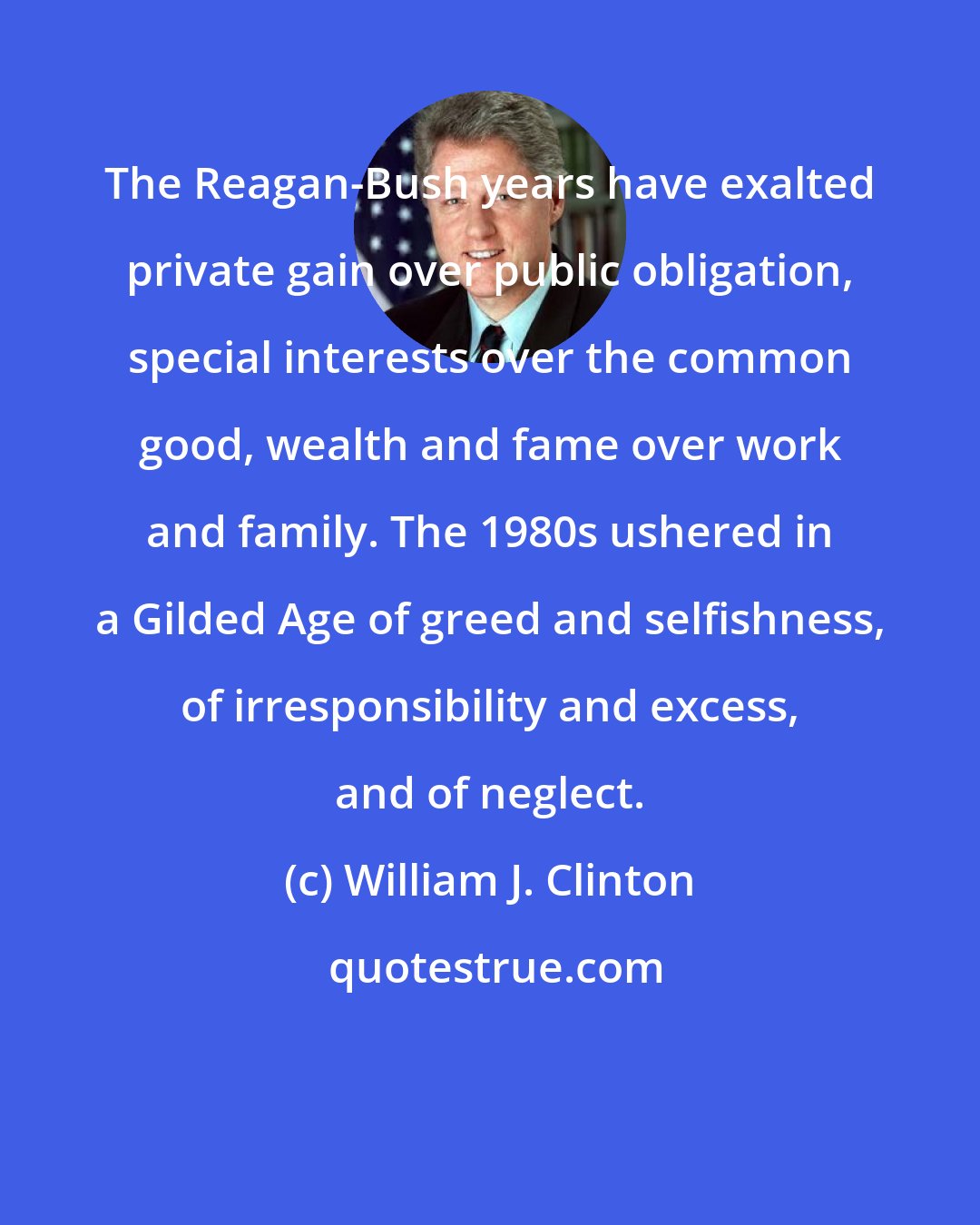 William J. Clinton: The Reagan-Bush years have exalted private gain over public obligation, special interests over the common good, wealth and fame over work and family. The 1980s ushered in a Gilded Age of greed and selfishness, of irresponsibility and excess, and of neglect.