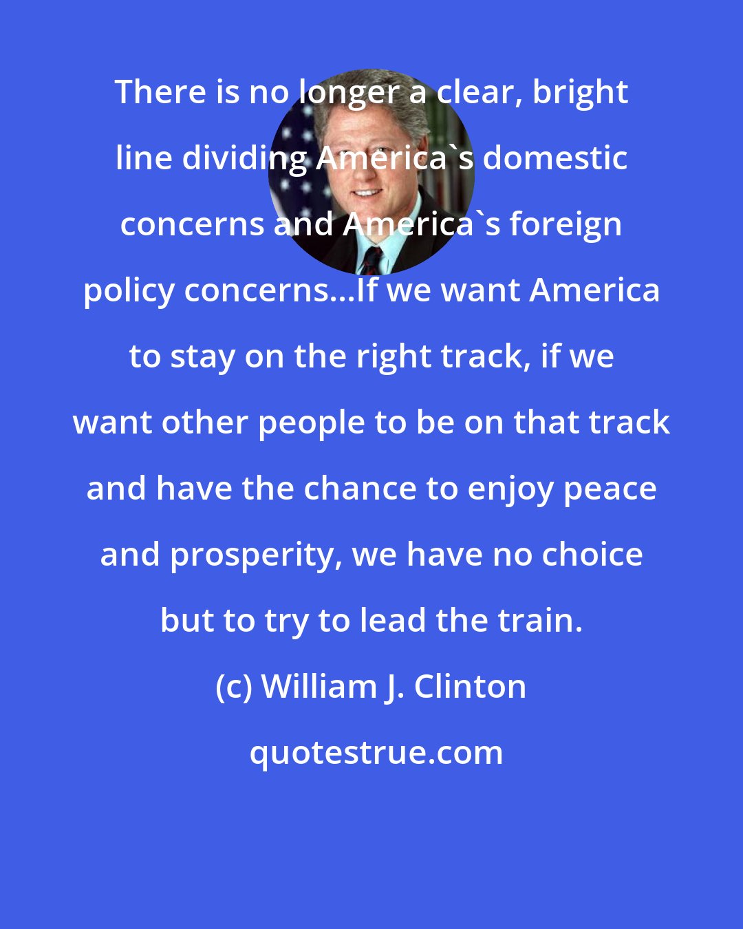 William J. Clinton: There is no longer a clear, bright line dividing America's domestic concerns and America's foreign policy concerns...If we want America to stay on the right track, if we want other people to be on that track and have the chance to enjoy peace and prosperity, we have no choice but to try to lead the train.