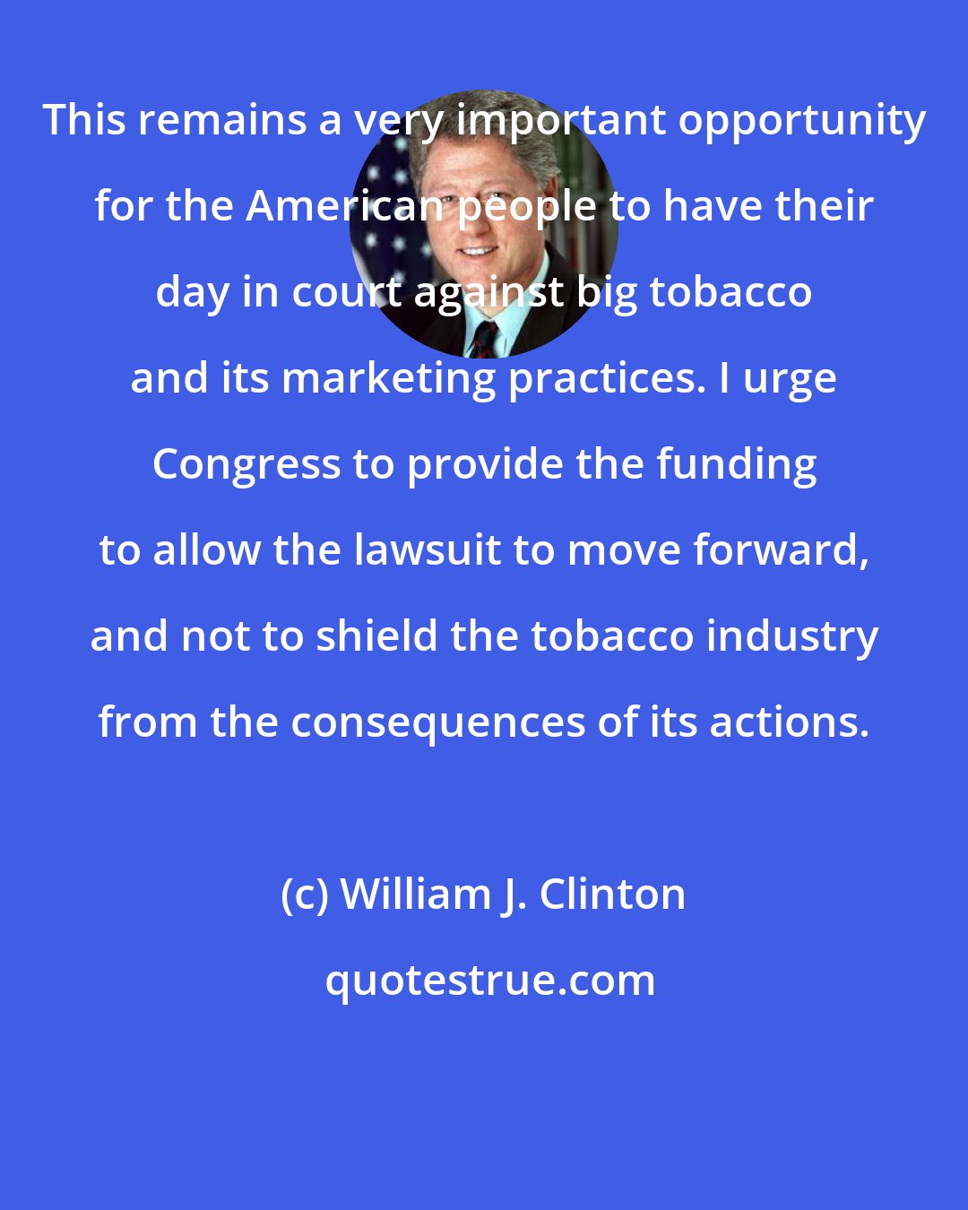 William J. Clinton: This remains a very important opportunity for the American people to have their day in court against big tobacco and its marketing practices. I urge Congress to provide the funding to allow the lawsuit to move forward, and not to shield the tobacco industry from the consequences of its actions.