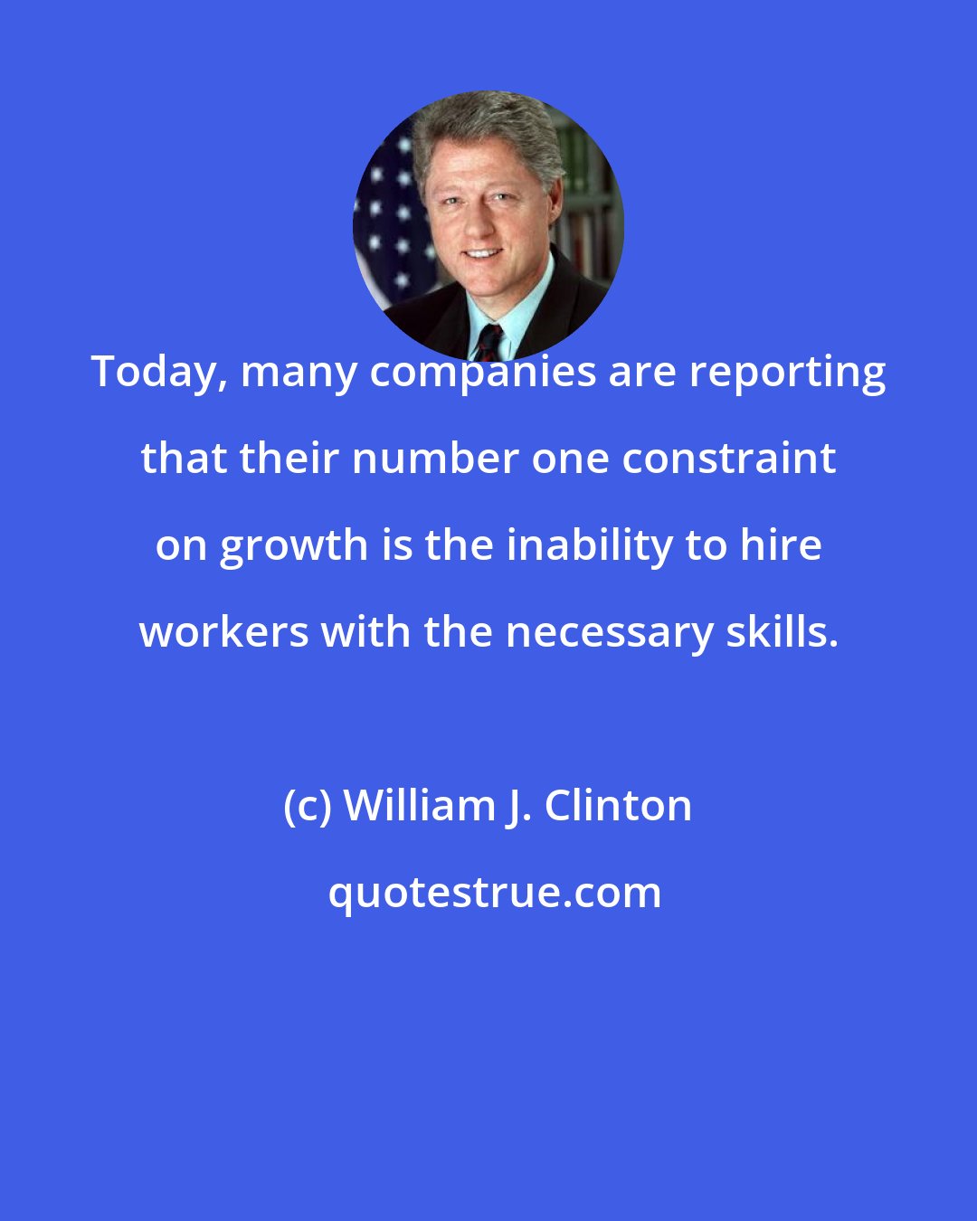 William J. Clinton: Today, many companies are reporting that their number one constraint on growth is the inability to hire workers with the necessary skills.