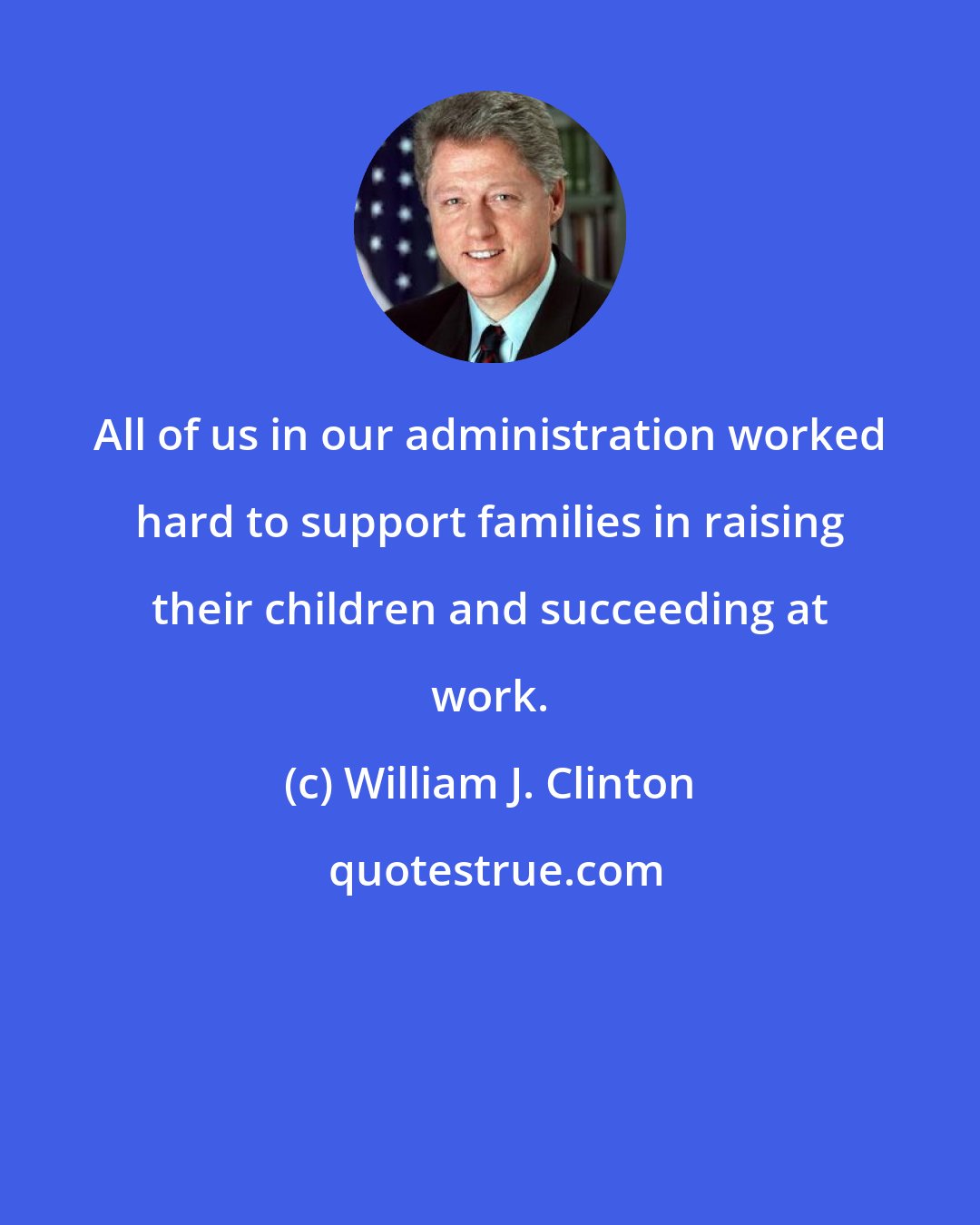 William J. Clinton: All of us in our administration worked hard to support families in raising their children and succeeding at work.