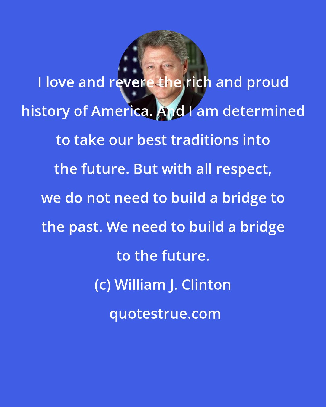 William J. Clinton: I love and revere the rich and proud history of America. And I am determined to take our best traditions into the future. But with all respect, we do not need to build a bridge to the past. We need to build a bridge to the future.