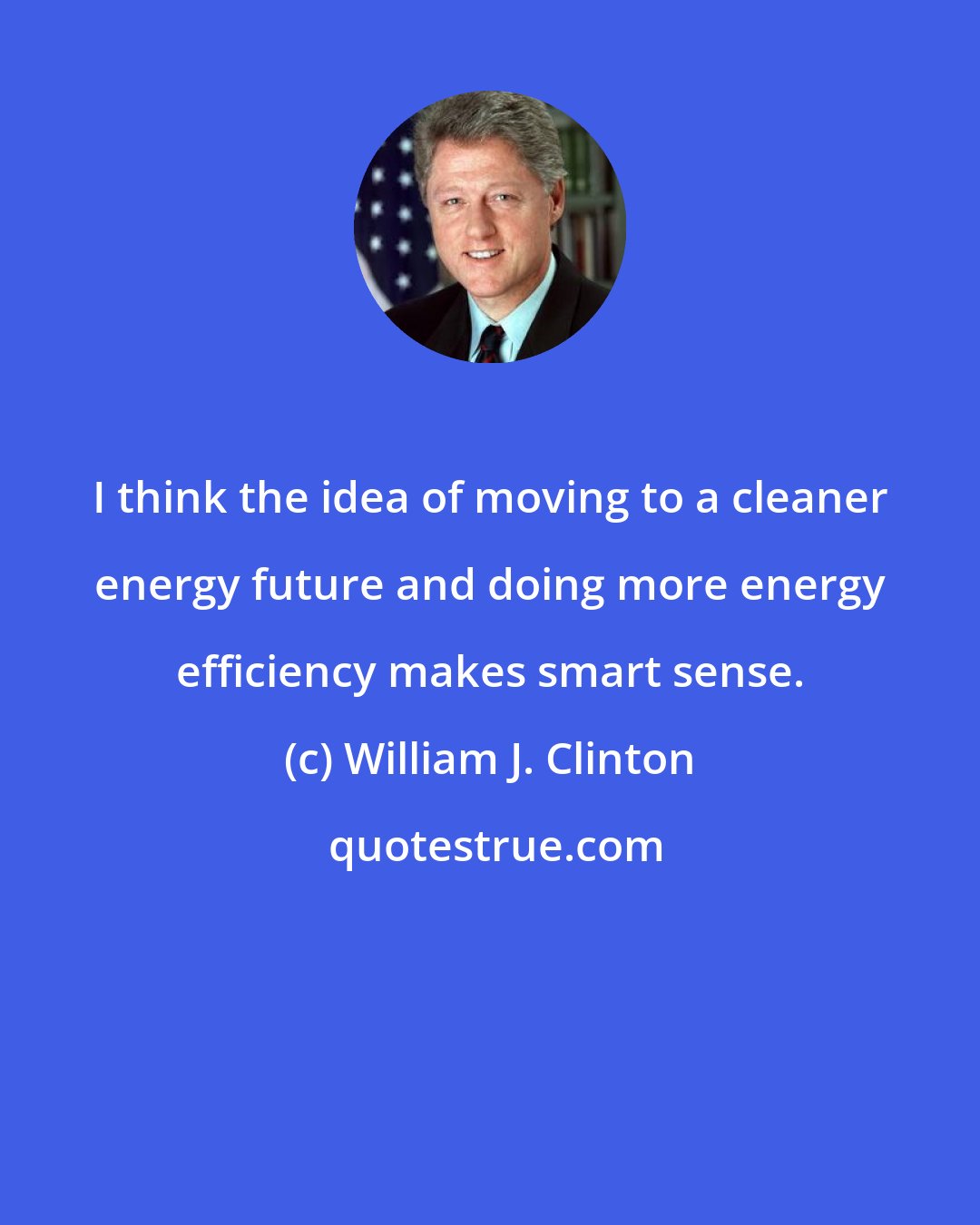 William J. Clinton: I think the idea of moving to a cleaner energy future and doing more energy efficiency makes smart sense.