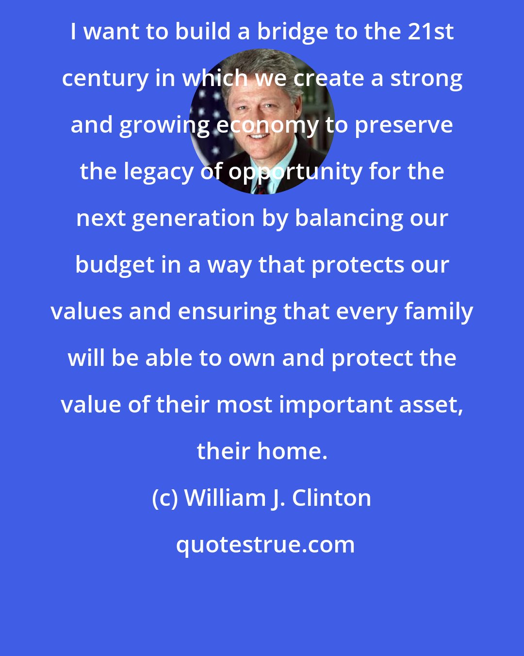 William J. Clinton: I want to build a bridge to the 21st century in which we create a strong and growing economy to preserve the legacy of opportunity for the next generation by balancing our budget in a way that protects our values and ensuring that every family will be able to own and protect the value of their most important asset, their home.