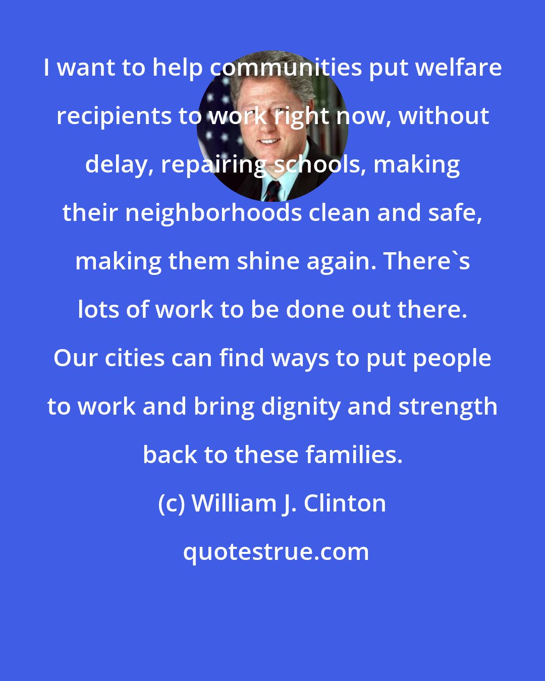 William J. Clinton: I want to help communities put welfare recipients to work right now, without delay, repairing schools, making their neighborhoods clean and safe, making them shine again. There's lots of work to be done out there. Our cities can find ways to put people to work and bring dignity and strength back to these families.