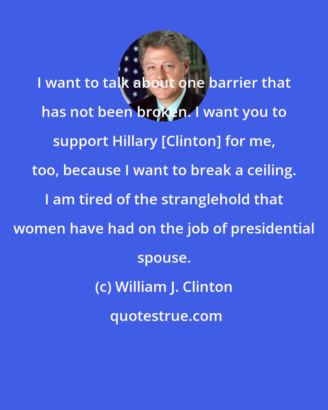 William J. Clinton: I want to talk about one barrier that has not been broken. I want you to support Hillary [Clinton] for me, too, because I want to break a ceiling. I am tired of the stranglehold that women have had on the job of presidential spouse.