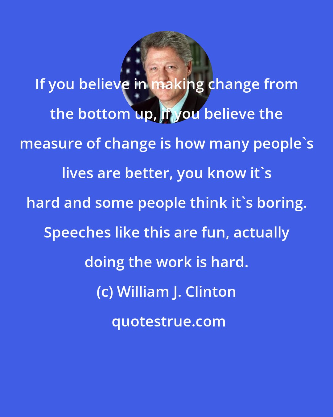 William J. Clinton: If you believe in making change from the bottom up, if you believe the measure of change is how many people's lives are better, you know it's hard and some people think it's boring. Speeches like this are fun, actually doing the work is hard.